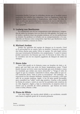 Viva con Esperanza 2 
Semana 
constantes burlas. Los que lo criticaban decían que el hombre nunca 
sustituiría los caballos por máquinas. Pues se engañaron. Ford dejó 
también frases memorables e inspiradoras, tales como “La falta de 
éxito es solo una oportunidad para comenzar de nuevo con más inte-ligencia” 
o “No encuentro defectos, encuentro soluciones, cualquiera 
sabe quejarse”. 
5. Ludwig van Beethoven 
Es considerado uno de los compositores más talentosos y respeta-dos 
de todos los tiempos, tuvo un inicio de vida agitado. Era torpe con 
el violín y prefería tocar sus propias músicas, en vez de perfeccionar 
su técnica. Su profesor se irritaba con su comportamiento y lo con-sideraba 
un fracaso como compositor. Qué bien que Beethoven creyó 
más en sí mismo y menos en otros. 
6. Michael Jordan 
Jordan fue apartado del equipo de básquet en la escuela. Lloró 
en la privacidad de su cuarto, pero no desistió. Comenzó a entrenar 
dos horas diarias para poder volver al equipo. No solo logró volver, 
sino que terminaron llevándolo a los campeonatos. Y como el mismo 
Jordan mencionó, los fracasos que tuvo lo llevaron al éxito. Hoy se 
lo considera uno de los mejores jugadores de básquet de todos los 
tiempos. 
7. Steve Jobs 
Steve Jobs quedó en la historia como un hombre de éxito y al-guien 
que nos dejó una serie de frases inspiradoras como: “Usted 
puede encarar un error como una burrada que será olvidada o como 
un resultado que señala una nueva dirección” o “Tenga el valor de 
seguir lo que su corazón e intuición le dicen. Ellos saben lo que us-ted 
realmente desea. Todo el resto es secundario”. Sin embargo, su 
trayectoria no fue siempre brillante. Desistió de la escuela y tuvo que 
salir de su propia empresa, Apple. A los 30 años quedó devastado, 
pero consideró esa “caída” como algo positivo. Gracias a ella cambió 
su forma de actuar y entró en uno de los períodos más creativos de 
su vida. Regresó a Apple y, bajo su orientación, la empresa entró en 
asenso con la creación de varios productos que fueron un ícono 
como el iPod, iPhone e iPad. 
8. Elena de White 
Una niña frágil, sin mucha salud debido a un accidente, estudió 
solo hasta el segundo grado de la escuela primaria. 
 