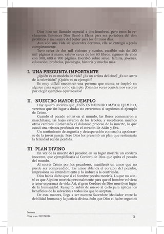 Viva con Esperanza 3 
Semana 
Dios hizo un llamado especial a dos hombres, pero estos lo re-chazaron. 
Entonces Dios llamó a Elena para ser portadora del don 
profético y mensajera del Señor para los últimos días. 
Aun con una vida de aparentes derrotas, ella se entregó a Jesús 
completamente. 
Tuvo cerca de dos mil visiones y sueños, escribió más de 100 
mil páginas a mano, estuvo cerca de los 80 libros, algunos de ellos 
con 500, 600 o 700 páginas. Escribió sobre salud, familia, jóvenes, 
educación, profecías, psicología, historia y mucho más. 
I. UNA PREGUNTA IMPORTANTE 
¿Quién es su modelo de vida? ¿Es un artista del cine? ¿Es un astro 
de la televisión? ¿Quién es su ejemplo? 
Es muy difícil encontrar una persona que nunca se inspiró en 
alguien para seguir como ejemplo. ¡Cuántas veces cometemos errores 
por elegir ejemplos equivocados! 
II. NUESTRO MAYOR EJEMPLO 
Hoy quiero decirles que JESÚS ES NUESTRO MAYOR EJEMPLO, 
veremos que sin lugar a dudas no erraremos si seguimos el ejemplo 
de Cristo. 
Cuando el pecado entró en el mundo, las flores comenzaron a 
marchitarse, las hojas cayeron de los árboles, y sucedieron muchos 
otros cambios. Comenzaba el doloroso proceso de la muerte, lo que 
causó una tristeza profunda en el corazón de Adán y Eva. 
Un sentimiento de angustia y desesperación comenzó a apoderar-se 
de la joven pareja. Pero Dios les presentó un plan que restauraría 
la felicidad recién perdida. 
III. PLAN DIVINO 
En vez de la muerte del pecador, en su lugar moriría un cordero 
inocente, que ejemplificaría al Cordero de Dios que quita el pecado 
del mundo. 
Al morir Cristo por los pecadores, manifestó un amor que no 
puede ser comprendido. Ese amor ablanda el corazón del pecador, 
impresiona su entendimiento y lo induce a la contrición. 
Dios había dicho que si el hombre pecaba moriría. Lo que no con-tó 
es que Alguien moriría personalmente para que el hombre volviera 
a tener esperanza de vida. Así, el gran Cordero de Dios murió en lugar 
de la humanidad. Resucitó, subió de nuevo al cielo para aplicar los 
beneficios de la salvación a todos los que lo aceptan. 
De esta manera, llega a ser nuestro Sacerdote Mediador entre la 
debilidad humana y la justicia divina. Solo que Dios el Padre organizó 
 