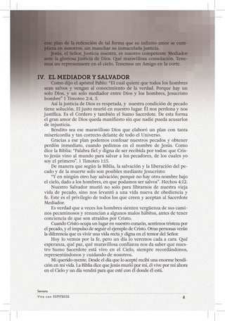 Viva con Esperanza 4 
Semana 
este plan de la redención de tal forma que su infinito amor se cum-pliera 
en nosotros, sin manchar su inmaculada justicia. 
Jesús, el Señor, Justicia nuestra, es nuestro competente Mediador 
ante la gloriosa Justicia de Dios. Qué maravillosa consolación. Tene-mos 
un representante en el cielo. Tenemos un Amigo en la corte. 
IV. EL MEDIADOR Y SALVADOR 
Como dijo el apóstol Pablo: “El cual quiere que todos los hombres 
sean salvos y vengan al conocimiento de la verdad. Porque hay un 
solo Dios, y un solo mediador entre Dios y los hombres, Jesucristo 
hombre” 1 Timoteo 2:4, 5. 
Así la justicia de Dios es respetada, y nuestra condición de pecado 
tiene solución. El justo murió en nuestro lugar. Él nos perdona y nos 
justifica. Es el Cordero y también el Sumo Sacerdote. De esta forma 
el gran amor de Dios queda manifiesto sin que nadie pueda acusarlos 
de injusticia. 
Bendito sea ese maravilloso Dios que elaboró un plan con tanta 
misericordia y tan correcto delante de todo el Universo. 
Gracias a ese plan podemos confesar nuestros pecados y obtener 
perdón inmediato, cuando pedimos en el nombre de Jesús. Como 
dice la Biblia: “Palabra fiel y digna de ser recibida por todos: que Cris-to 
Jesús vino al mundo para salvar a los pecadores, de los cuales yo 
soy el primero”. 1 Timoteo 1:15. 
De manera que según la Biblia, la salvación y la liberación del pe-cado 
y de la muerte solo son posibles mediante Jesucristo: 
“Y en ningún otro hay salvación; porque no hay otro nombre bajo 
el cielo, dado a los hombres, en que podamos ser salvos”. Hechos 4:12. 
Nuestro Salvador murió no solo para librarnos de nuestra vieja 
vida de pecado, sino nos levantó a una vida nueva de obediencia y 
fe. Este es el privilegio de todos los que creen y aceptan al Sacerdote 
Mediador. 
Es verdad que a veces los hombres sienten vergüenza de sus cami-nos 
pecaminosos y renuncian a algunos malos hábitos, antes de tener 
conciencia de que son atraídos por Cristo. 
Cuando Cristo ocupa un lugar en nuestro corazón, sentimos tristeza por 
el pecado, y el impulso de seguir el ejemplo de Cristo. Otras personas verán 
la diferencia que es vivir una vida recta y digna en el temor del Señor. 
Hoy lo vemos por la fe, pero un día lo veremos cada a cara. Qué 
esperanza, qué paz, qué maravillosa confianza nos da saber que nues-tro 
Sumo Sacerdote está vivo en el Cielo, siempre recordándonos, 
representándonos y cuidando de nosotros. 
Mi querido oyente. Desde el día que lo acepté recibí una enorme bendi-ción 
en mi vida. La Biblia dice que Jesús murió por mí, él vive por mí ahora 
en el Cielo y un día vendrá para que esté con él donde él está. 
 
