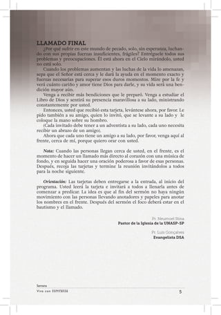 Viva con Esperanza 5 
Semana 
LLAMADO FINAL 
¿Por qué sufrir en este mundo de pecado, solo, sin esperanza, luchan-do 
con sus propias fuerzas insuficientes, frágiles? Entréguele todos sus 
problemas y preocupaciones. Él está ahora en el Cielo mirándolo, usted 
no está solo. 
Cuando los problemas aumentan y las luchas de la vida lo amenazan, 
sepa que el Señor está cerca y le dará la ayuda en el momento exacto y 
fuerzas necesarias para superar esos duros momentos. Mire por la fe y 
verá cuánto cariño y amor tiene Dios para darle, y su vida será una ben-dición 
mayor aún. 
Venga a recibir más bendiciones que le preparó. Venga a estudiar el 
Libro de Dios y sentirá su presencia maravillosa a su lado, ministrando 
constantemente por usted. 
Entonces, usted que recibió esta tarjeta, levántese ahora, por favor. Le 
pido también a su amigo, quien lo invitó, que se levante a su lado y le 
coloque la mano sobre su hombro. 
(Cada invitado debe tener a un adventista a su lado, cada uno necesita 
recibir un abrazo de un amigo). 
Ahora que cada uno tiene un amigo a su lado, por favor, venga aquí al 
frente, cerca de mí, porque quiero orar con usted. 
Nota: Cuando las personas llegan cerca de usted, en el frente, es el 
momento de hacer un llamado más directo al corazón con una música de 
fondo, y en seguida hacer una oración poderosa a favor de esas personas. 
Después, recoja las tarjetas y termine la reunión invitándolos a todos 
para la noche siguiente. 
Orientación: Las tarjetas deben entregarse a la entrada, al inicio del 
programa. Usted leerá la tarjeta e invitará a todos a llenarla antes de 
comenzar a predicar. La idea es que al fin del sermón no haya ningún 
movimiento con las personas llevando anotadores y papeles para anotar 
los nombres en el frente. Después del sermón el foco deberá estar en el 
bautismo y el llamado. 
Pr. Neumoel Stina 
Pastor de la Iglesia de la UNASP-SP 
Pr. Luís Gonçalves 
Evangelista DSA 
 