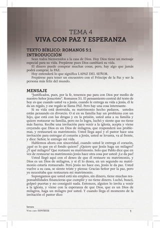 Viva con Esperanza 1 
Semana 
TEMA 4 
VIVA CON PAZ Y ESPERANZA 
TEXTO BÍBLICO: ROMANOS 5:1 
INTRODUCCIÓN 
Sean todos bienvenidos a la casa de Dios. Hoy Dios tiene un mensaje 
especial para su vida. Prepárese pues Dios cambiará su vida. 
El dinero puede comprar muchas cosas, pero, hay algo que jamás 
podrá comprar, la PAZ. 
Hoy entenderá lo que significa LAPAZ DEL SEÑOR. 
Prepárese para tener un encuentro con el Príncipe de la Paz y ser la 
persona más feliz del mundo. 
MENSAJE 
“Justificados, pues, por la fe, tenemos paz para con Dios por medio de 
nuestro Señor Jesucristo”. Romanos 5:1. El pensamiento central del texto de 
hoy es que cuando usted va a Jesús, cuando le entrega su vida a Jesús, él le 
da un regalo, y ese regalo se llama PAZ. Pero hay una cosa interesante. 
Si su vida está destruida, su matrimonio hecho pedazos, ustedes 
están pensando en divorcio. O si en su familia hay un problema con un 
hijo, que está con las drogas y en la prisión, usted ama a su familia y 
quiere restaurar su familia, pero no lo logra, luchó y siente que no tiene 
más fuerza. Recibe una invitación para venir a la iglesia, acepta y viene 
creyendo que Dios es un Dios de milagros, que responderá sus proble-mas, 
y restaurará su matrimonio. Usted llega aquí y el pastor hace una 
invitación para entregar el corazón a Jesús, usted se levanta, va al frente, 
y dice: Señor, le entrego mi vida. 
Hablemos ahora con sinceridad, cuando usted le entrega el corazón, 
¿qué es lo que en el fondo quiere? ¿Quiere que Jesús haga un milagro? 
¿Y qué milagro? Que restaure su matrimonio. Solo que Pablo dice que en 
vez de restaurar su matrimonio Jesús hace otra cosa por usted: ¡Le da paz! 
Usted llegó aquí con el deseo de que él restaure su matrimonio, y 
Dios es un Dios de milagros, y si él lo desea, en un segundo su matri-monio 
estaría restaurado. Pero Jesús no hace eso, Jesús le da paz. Usted 
vuelve a su casa, se siente triste y piensa: Gracias Señor por la paz, pero 
yo necesitaba que restaurara mi matrimonio. 
Supongamos que usted está sin empleo, sin dinero, tiene muchas res-ponsabilidades 
financieras que cumplir y no tiene dinero. Luchó, buscó, 
golpeó puertas y no consiguió nada. Entonces, alguien lo invita a venir 
a la iglesia, y viene con la esperanza de que Dios, que es un Dios de 
milagros, haga un milagro por usted. Y cuando llega el momento de la 
invitación el pastor dice: 
 