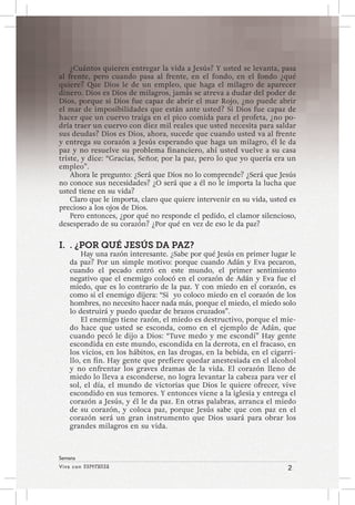 Viva con Esperanza 2 
Semana 
¿Cuántos quieren entregar la vida a Jesús? Y usted se levanta, pasa 
al frente, pero cuando pasa al frente, en el fondo, en el fondo ¿qué 
quiere? Que Dios le de un empleo, que haga el milagro de aparecer 
dinero. Dios es Dios de milagros, jamás se atreva a dudar del poder de 
Dios, porque si Dios fue capaz de abrir el mar Rojo, ¿no puede abrir 
el mar de imposibilidades que están ante usted? Si Dios fue capaz de 
hacer que un cuervo traiga en el pico comida para el profeta, ¿no po-dría 
traer un cuervo con diez mil reales que usted necesita para saldar 
sus deudas? Dios es Dios, ahora, sucede que cuando usted va al frente 
y entrega su corazón a Jesús esperando que haga un milagro, él le da 
paz y no resuelve su problema financiero, ahí usted vuelve a su casa 
triste, y dice: “Gracias, Señor, por la paz, pero lo que yo quería era un 
empleo”. 
Ahora le pregunto: ¿Será que Dios no lo comprende? ¿Será que Jesús 
no conoce sus necesidades? ¿O será que a él no le importa la lucha que 
usted tiene en su vida? 
Claro que le importa, claro que quiere intervenir en su vida, usted es 
precioso a los ojos de Dios. 
Pero entonces, ¿por qué no responde el pedido, el clamor silencioso, 
desesperado de su corazón? ¿Por qué en vez de eso le da paz? 
I. . ¿POR QUÉ JESÚS DA PAZ? 
Hay una razón interesante. ¿Sabe por qué Jesús en primer lugar le 
da paz? Por un simple motivo: porque cuando Adán y Eva pecaron, 
cuando el pecado entró en este mundo, el primer sentimiento 
negativo que el enemigo colocó en el corazón de Adán y Eva fue el 
miedo, que es lo contrario de la paz. Y con miedo en el corazón, es 
como si el enemigo dijera: “Si yo coloco miedo en el corazón de los 
hombres, no necesito hacer nada más, porque el miedo, el miedo solo 
lo destruirá y puedo quedar de brazos cruzados”. 
El enemigo tiene razón, el miedo es destructivo, porque el mie-do 
hace que usted se esconda, como en el ejemplo de Adán, que 
cuando pecó le dijo a Dios: “Tuve medo y me escondí” Hay gente 
escondida en este mundo, escondida en la derrota, en el fracaso, en 
los vicios, en los hábitos, en las drogas, en la bebida, en el cigarri-llo, 
en fin. Hay gente que prefiere quedar anestesiada en el alcohol 
y no enfrentar los graves dramas de la vida. El corazón lleno de 
miedo lo lleva a esconderse, no logra levantar la cabeza para ver el 
sol, el día, el mundo de victorias que Dios le quiere ofrecer, vive 
escondido en sus temores. Y entonces viene a la iglesia y entrega el 
corazón a Jesús, y él le da paz. En otras palabras, arranca el miedo 
de su corazón, y coloca paz, porque Jesús sabe que con paz en el 
corazón será un gran instrumento que Dios usará para obrar los 
grandes milagros en su vida. 
 