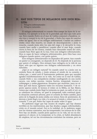 Viva con Esperanza 3 
Semana 
II. HAY DOS TIPOS DE MILAGROS QUE DIOS REA-LIZA: 
1. Milagros sobrenaturales 
2. Milagros naturales 
El milagro sobrenatural es cuando Dios rompe las leyes de la na-turaleza. 
Un ejemplo es la ley de la gravedad, que dice que todo peso 
cae. Pero cuando Pedro en el mar de Galilea comenzó a hundirse, Je-sús 
vino y rompió la ley de la gravedad, y Pedro fue capaz de caminar 
sobre las aguas. Eso es un milagro sobrenatural. Cuando un cadáver 
estaba cinco días muerto, en estado de descomposición y Jesús lo 
resucita, cuando Jesús abre los ojos del ciego y le devuelve la vista, 
cuando hace andar a paralíticos, cuando abre el mar Rojo, cuando 
cierra la boca de los leones, cuando hace descender maná del cielo, 
cuando hace fluir agua de la roca. Esos son milagros sobrenaturales. 
Dios es capaz de hacer milagros sobrenaturales, pero Dios hace esos 
milagros cuando quiere, con quién quiere. 
Esos milagros sobrenaturales no dependen del pastor. Aun cuando 
un pastor es consagrado, no depende de él. No depende de la persona 
que quiere el milagro. Dios siempre hace milagros en la vida de sus 
hijos, solo que en algunos son milagros sobrenaturales y en otros 
naturales. 
¿Qué es un milagro natural? Es cuando usted va a Jesús con su 
corazón lleno de miedo, y Jesús arranca el miedo de su corazón y 
coloca paz, y usted será el instrumento poderoso para que sucedan 
agrades transformaciones en la vida. Así como en el mar de Galilea, 
cuando Pedro y sus compañeros estaban naufragando en una noche 
oscura, con nubes oscuras, vientos fuertes, tempestad, truenos y 
relámpagos y ondas gigantescas. Pensaron que morirían, pues no sa-bían 
qué más hacer, agotaron todos los recursos humanos. Y de re-pente 
aparece Jesús. Si leemos el relato en la Biblia, en San Mateo, 
vemos que cuando Jesús llegó la tormenta no pasó, no salió el sol, no 
se calmaron los vientos, no pasó la tempestad, todo continuó igual, 
la situación continuó adversa, pero el corazón de Pedro cambió, pues 
antes de la llegada de Jesús estaba con temor, lleno de pesimismo, de 
derrota y Jesús llegó a su vida y le arrancó el miedo y colocó paz en el 
corazón. Y con paz, Pedro fue capaz de andar sobre el agua. 
No podemos negar que hay escasez de empleo, que hay dramas 
terribles en los matrimonios, que hay deudas a pagar, enfermedades, 
crisis en el mundo actual. Esa es la realidad, no lo podemos negar, 
son los vientos contrarios, son las tempestades, los truenos de la vida. 
Pero hay un detalle, cuando Jesús aparece en su vida, tal vez no des-aparezca 
el cáncer, ni la tempestad, ni la crisis, ni habrá abundancia 
de empleos, tal vez las circunstancias continúen las mismas, pero su 
 