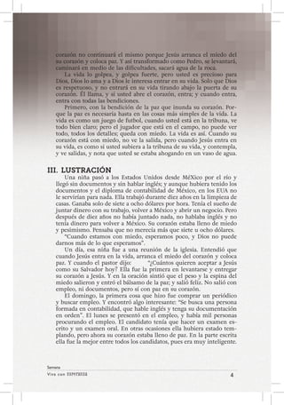Viva con Esperanza 4 
Semana 
corazón no continuará el mismo porque Jesús arranca el miedo del 
su corazón y coloca paz. Y así transformado como Pedro, se levantará, 
caminará en medio de las dificultades, sacará agua de la roca. 
La vida lo golpea, y golpea fuerte, pero usted es precioso para 
Dios, Dios lo ama y a Dios le interesa entrar en su vida. Solo que Dios 
es respetuoso, y no entrará en su vida tirando abajo la puerta de su 
corazón. Él llama, y si usted abre el corazón, entra; y cuando entra, 
entra con todas las bendiciones. 
Primero, con la bendición de la paz que inunda su corazón. Por-que 
la paz es necesaria hasta en las cosas más simples de la vida. La 
vida es como un juego de futbol, cuando usted está en la tribuna, ve 
todo bien claro; pero el jugador que está en el campo, no puede ver 
todo, todos los detalles; queda con miedo. La vida es así. Cuando su 
corazón está con miedo, no ve la salida, pero cuando Jesús entra en 
su vida, es como si usted subiera a la tribuna de su vida, y contempla, 
y ve salidas, y nota que usted se estaba ahogando en un vaso de agua. 
III. LUSTRACIÓN 
Una niña pasó a los Estados Unidos desde MéXico por el río y 
llegó sin documentos y sin hablar inglés; y aunque hubiera tenido los 
documentos y el diploma de contabilidad de México, en los EUA no 
le servirían para nada. Ella trabajó durante diez años en la limpieza de 
casas. Ganaba solo de siete a ocho dólares por hora. Tenía el sueño de 
juntar dinero con su trabajo, volver a México y abrir un negocio. Pero 
después de diez años no había juntado nada, no hablaba inglés y no 
tenía dinero para volver a México. Su corazón estaba lleno de miedo 
y pesimismo. Pensaba que no merecía más que siete u ocho dólares. 
“Cuando estamos con miedo, esperamos poco, y Dios no puede 
darnos más de lo que esperamos”. 
Un día, esa niña fue a una reunión de la iglesia. Entendió que 
cuando Jesús entra en la vida, arranca el miedo del corazón y coloca 
paz. Y cuando el pastor dijo: “¿Cuántos quieren aceptar a Jesús 
como su Salvador hoy? Ella fue la primera en levantarse y entregar 
su corazón a Jesús. Y en la oración sintió que el peso y la espina del 
miedo salieron y entró el bálsamo de la paz; y salió feliz. No salió con 
empleo, ni documentos, pero sí con paz en su corazón. 
El domingo, la primera cosa que hizo fue comprar un periódico 
y buscar empleo. Y encontró algo interesante: “Se busca una persona 
formada en contabilidad, que hable inglés y tenga su documentación 
en orden”. El lunes se presentó en el empleo, y había mil personas 
procurando el empleo. El candidato tenía que hacer un examen es-crito 
y un examen oral. En otras ocasiones ella hubiera estado tem-plando, 
pero ahora su corazón estaba lleno de paz. En la parte escrita 
ella fue la mejor entre todos los candidatos, pues era muy inteligente. 
 