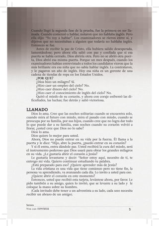 Viva con Esperanza 5 
Semana 
Cuando llegó la segunda fase de la prueba, fue la primera en ser lla-mada. 
Cuando comenzó a hablar, notaron que no hablaba inglés. Pero 
ella dijo: “Yo voy a hablar”. Los examinadores se rieron entre sí, y 
dijeron que no necesitaban a alguien que todavía no hablaba inglés. 
Entonces se fue. 
Antes de recibir la paz de Cristo, ella hubiera salido desesperada, 
lamentándose; pero ahora ella salió con paz y confiada que si esa 
puerta se había cerrado, Dios abriría otra. Pero no se abrió otra puer-ta, 
Dios abrió esa misma puerta. Porque un mes después, cuando los 
examinadores habían entrevistado a todos los candidatos vieron que la 
más brillante era esa niña que no sabía hablar inglés. La contrataron, 
y le pagaron un año de inglés. Hoy esa niña es un gerente de una 
cadena de tiendas de ropa en los Estados Unidos. 
¿POR QUE? 
¿Dios hizo un milagro? Sí. 
¿Hizo caer un empleo del cielo? No. 
¿Hizo caer dinero del cielo? No. 
¿Hizo caer el conocimiento de inglés del cielo? No. 
Quitó el miedo de su corazón, y ahora con coraje enfrentó las di-ficultades, 
las luchas; fue detrás y salió victoriosa. 
LLAMADO 
Dios lo ama. Cree que las noches solitarias cuando se encuentra solo, 
cuando mira al futuro con miedo, mira el pasado con miedo, cuando se 
preocupa por su familia, por sus hijos, cuando cree que no logra dar todo 
lo que puede dar a su familia, esas noches cuando su corazón volvió a 
llorar, ¿usted cree que Dios no lo sabe? 
Dios lo ama. 
Dios quiere lo mejor para usted. 
Ahora, Dios no puede entrar en su vida por la fuerza. Él llama a la 
puerta y le dice: “Hijo, abre la puerta, ¿puedo entrar en su corazón? 
Y si él entra, entra dándole paz. Usted recibirá la cura del miedo, será 
el instrumento poderoso que Dios usará para obrar los grandes milagros 
en su vida. ¿Le gustaría abrir el corazón a Jesús? 
Le gustaría levantarse y decir: “Señor estoy aquí, necesito de ti, te 
entrego mi vida. Quiero continuar estudiando tu palabra. 
¿Está preparado para eso? ¿Quiere aprender más de Jesús? 
La vida cristiana es una vida que tiene comienzo pero no tiene fin, la 
persona va aprendiendo, va avanzando cada día. Lo invito a usted para eso. 
¿Quiere abrir el corazón en este momento? 
Entonces, usted que recibió esta tarjeta, levántese ahora, por favor. Le 
pido también a su amigo, quien lo invitó, que se levante a su lado y le 
coloque la mano sobre su hombro. 
(Cada invitado debe tener a un adventista a su lado, cada uno necesita 
recibir un abrazo de un amigo). 
 