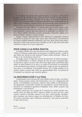 Viva con Esperanza 3 
Semana 
Un hombre no quería saber nada de Jesús, lo rechazó, corrió, huyó 
de Jesús. Un día descubrió que tenía un cáncer terrible. Pasaba noches y 
noches gritando de dolor, postrado en la cama, en el lecho, a punto de 
morir, entre gritos de dolor y lágrimas, descubrió que estaba huyendo de 
Dios, cayó de rodillas y aceptó a Jesús. Dios aprovechó aquel momento de 
dolor e hizo que él tomara conciencia de su necesidad espiritual. 
Volvamos al relato bíblico. La historia dice que Lázaro murió y que 
Jesús demoró dos días para ir a estar con él. ¿Alguna vez le pidió a Dios 
una bendición y parece que Dios demoró en responder su oración? Ma-ría 
y Marta estaban llorando, orando, ayunando y haciendo vigilia, pero 
Jesús no llegó a tiempo y Lázaro murió. 
Amigo, cuando aparentemente Dios demora en responder nuestras 
oraciones es porque él tiene algo mayor para ofrecernos. Las hermanas 
de Lázaro estaban pidiendo solamente una cura, pero Jesús tenía prepa-rado 
para Lázaro una resurrección. Siempre es así: lo que Dios tiene para 
nosotros es mayor de lo que esperamos. 
DIOS LLEGA A LA HORA EXACTA 
El registro bíblico dice que tan pronto como llegó Jesús, Marte le dijo: 
“Señor, si hubieses estado aquí, mi hermano no habría muerto”. ¿Sabe lo 
que había por detrás de este lamento? Marta estaba diciendo: “Ahora es 
tarde, ya no necesitamos más de ti”. 
Mi amigo, nunca le diga esto a Jesús. Sea paciente. Si usted está pasan-do 
por dificultades y se siente cansado de orar sin tener respuesta algu-na, 
por favor, espere un poco más. Dios tiene algún plan maravilloso para 
usted. Si usted todavía no se casó y su sueño es encontrar un muchacho 
o una muchacha para formar un hogar feliz, tenga un poco de paciencia. 
No corra, no se adelante a los planes divinos. Si su sueño todavía no se 
realizó, espere un poco más. Dele una oportunidad a Dios. Los planes de 
él siempre son mejores que nuestros planes. 
LA RESURRECCIÓN Y LA VIDA 
Continuando con la lectura del texto bíblico, Jesús le dijo a sus discí-pulos: 
Vamos porque Lázaro está durmiendo y yo voy a despertarlo del 
sueño. Los discípulos lo miraron y dijeron: Pero, Señor, si está durmien-do, 
despertará. Y Jesús dijo: Ustedes no entendieron. Lázaro está muerto. 
Entonces los discípulos quedaron intrigados: Pero, Señor, ¿Lázaro está 
durmiendo o está muerto? 
¿Sabía usted que este asunto de la muerte ha creado mucha con-fusión 
entre los hijos de Dios? Vamos a hablar un poco de ella. ¿Qué 
sucede cuando el hombre muere? Creo que, como pueblo cristiano, 
solo tenemos una fuente segura de información: la Palabra de Dios. 
No quiero presentar aquí conjeturas humanos, solo quiero mostrarle 
lo que está escrito. 
 