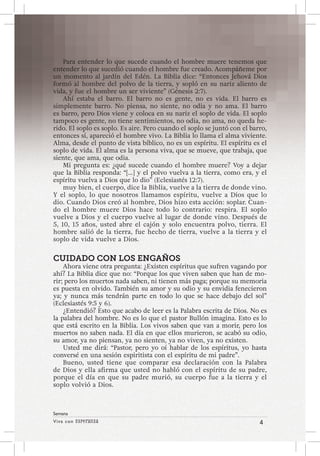 Viva con Esperanza 4 
Semana 
Para entender lo que sucede cuando el hombre muere tenemos que 
entender lo que sucedió cuando el hombre fue creado. Acompáñeme por 
un momento al jardín del Edén. La Biblia dice: “Entonces Jehová Dios 
formó al hombre del polvo de la tierra, y sopló en su nariz aliento de 
vida, y fue el hombre un ser viviente” (Génesis 2:7). 
Ahí estaba el barro. El barro no es gente, no es vida. El barro es 
simplemente barro. No piensa, no siente, no odia y no ama. El barro 
es barro, pero Dios viene y coloca en su nariz el soplo de vida. El soplo 
tampoco es gente, no tiene sentimientos, no odia, no ama, no queda he-rido. 
El soplo es soplo. Es aire. Pero cuando el soplo se juntó con el barro, 
entonces sí, apareció el hombre vivo. La Biblia lo llama el alma viviente. 
Alma, desde el punto de vista bíblico, no es un espíritu. El espíritu es el 
soplo de vida. El alma es la persona viva, que se mueve, que trabaja, que 
siente, que ama, que odia. 
Mi pregunta es: ¿qué sucede cuando el hombre muere? Voy a dejar 
que la Biblia responda: “[…] y el polvo vuelva a la tierra, como era, y el 
espíritu vuelva a Dios que lo dio” (Eclesiastés 12:7). 
muy bien, el cuerpo, dice la Biblia, vuelve a la tierra de donde vino. 
Y el soplo, lo que nosotros llamamos espíritu, vuelve a Dios que lo 
dio. Cuando Dios creó al hombre, Dios hizo esta acción: soplar. Cuan-do 
el hombre muere Dios hace todo lo contrario: respira. El soplo 
vuelve a Dios y el cuerpo vuelve al lugar de donde vino. Después de 
5, 10, 15 años, usted abre el cajón y solo encuentra polvo, tierra. El 
hombre salió de la tierra, fue hecho de tierra, vuelve a la tierra y el 
soplo de vida vuelve a Dios. 
CUIDADO CON LOS ENGAÑOS 
Ahora viene otra pregunta: ¿Existen espíritus que sufren vagando por 
ahí? La Biblia dice que no: “Porque los que viven saben que han de mo-rir; 
pero los muertos nada saben, ni tienen más paga; porque su memoria 
es puesta en olvido. También su amor y su odio y su envidia fenecieron 
ya; y nunca más tendrán parte en todo lo que se hace debajo del sol” 
(Eclesiastés 9:5 y 6). 
¿Entendió? Esto que acabo de leer es la Palabra escrita de Dios. No es 
la palabra del hombre. No es lo que el pastor Bullón imagina. Esto es lo 
que está escrito en la Biblia. Los vivos saben que van a morir, pero los 
muertos no saben nada. El día en que ellos murieron, se acabó su odio, 
su amor, ya no piensan, ya no sienten, ya no viven, ya no existen. 
Usted me dirá: “Pastor, pero yo oí hablar de los espíritus, yo hasta 
conversé en una sesión espiritista con el espíritu de mi padre”. 
Bueno, usted tiene que comparar esa declaración con la Palabra 
de Dios y ella afirma que usted no habló con el espíritu de su padre, 
porque el día en que su padre murió, su cuerpo fue a la tierra y el 
soplo volvió a Dios. 
 