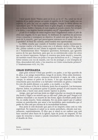 Viva con Esperanza 5 
Semana 
Usted puede decir: “Pastor, pero yo lo oí, yo lo vi”. No, usted no vio al 
espíritu de su padre porque no existe el espíritu de él. Usted habló con un 
espíritu, sí, pero fue con un espíritu maligno. Porque la Biblia afirma en 
Apocalipsis que: “Y fue lanzado fuera el gran dragón, la serpiente antigua, 
que se llama diablo y Satanás, el cual engaña al mundo entero; fue arrojado 
a la tierra, y sus ángeles fueron arrojados con él” (Apocalipsis 12:9). 
¿Cuál es el trabajo de estos ángeles hoy? Engañarnos como el jefe de 
ellos nos engaña. Es lo que hacen. Se disfrazan de espíritus de personas 
vivas o muertas y consiguen su objetivo. Si usted cree que hay vida des-pués 
de la muerte, ¿por qué preocuparse entonces en si usted está salvo 
o perdido? Al final de cuentas, usted tendrá otra oportunidad. 
La Biblia enseña que cuando el hombre muere queda inconsciente. 
Su cuerpo vuelve a la tierra como era y el aliento vuelve a Dios que lo 
dio. ¿Hasta cuándo es eso? Hasta la segunda venida de Cristo. San Pablo 
en 1 Tesalonicenses dice: “Tampoco queremos, hermanos, que ignoréis 
acerca de los que duermen, para que no os entristezcáis como los otros 
que no tienen esperanza. Porque si creemos que Jesús murió y resucitó, 
así también traerá Dios con Jesús a los que durmieron en él. […] Porque el 
Señor mismo con voz de mando, con voz de arcángel, y con trompeta de 
Dios, descenderá del cielo; y los muertos en Cristo resucitarán primero” 
(1 Tesalonicenses 4:13, 14 y 16). 
GRAN ESPERANZA 
¡Qué gran noticia! Usted que perdió a su padre, a un hijo querido de 
16 años, a un amigo maravilloso, tenga fe en Jesús. Ellos están durmien-do. 
Cuando Cristo vuelva, entonces devolverá el soplo de vida a cada 
cuerpo, lo mismo el polvo de la tierra. Y los que murieron en Cristo 
resucitarán para encontrar a su Salvador volviendo en gloria y majestad. 
En este día podrá abrazar a su padre, a su madre, a su hijo. 
Usted conoce el fin de la historia. Jesús fue al sepulcro. Las hermanas 
dijeron: Señor, no podemos quitar la piedra porque él está muerto hace 
cuatro días y huele mal. Jesús insiste: Quiten la piedra. 
Amigo, ¿por qué será que Jesús no eligió resucitar un muerto de apenas 
dos horas y eligió a un muerto que ya olía mal? ¿Sabe por qué? Porque si él 
hubiese resucitado a un muerto de dos horas, algún incrédulo podía decir: 
No, no estaba muerto. Tenía catalepsia. Por eso Jesús esperó que el cadáver 
entrase en putrefacción, por amor a los incrédulos, para mostrarles que el 
poder de Dios está por encima de la incredulidad humana. 
Hoy Jesús le está diciendo que para él no importa cómo está su vida 
espiritual. No importa si usted ya se siente putrefacto, oliendo mal mo-ralmente, 
espiritualmente. Él dice que si usted es un cadáver que está 
hace muchos años fuera de la iglesia, lejos de Jesús, no importa. Él fue 
capaz de resucitar a Lázaro y puede resucitarlo a usted también. Este es 
el desafío de Dios. 
 