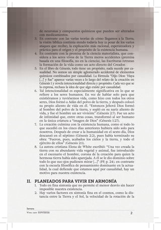 Viva con Esperanza 2 
Semana 
de neuronas y compuestos químicos que pueden ser alterados 
con medicamentos. 
3. En contraste con las varias teorías de cómo llegamos a la Tierra, 
la visión bíblica continúa siendo todavía hoy (a pesar de los varios 
ataques que recibe), la explicación más racional, esperanzadora y 
práctica para el origen y el propósito de la existencia humana. 
4. En contraste con la premisa de la ciencia materialista, que con-sidera 
a los seres vivos de la Tierra meros accidentes (premisa 
basada en una filosofía, no en la ciencia), las Escrituras retratan 
la formación de la vida como un acto directo del Creador. 
5. En el libro de Génesis, todo tiene un propósito, nada sucede por ca-sualidad. 
No somos un simple aglomerado accidental de elementos 
químicos combinados por casualidad. La fórmula “Dijo Dios: ‘Haya 
[…]’ y fue” aparece varias veces a lo largo del relato de la creación en 
Génesis 1 y revela intencionalidad directa y propósito. Cada vez que se 
la expresa, rechaza la idea de que algo existe por casualidad. 
6. Tal intencionalidad es especialmente significativa en lo que se 
refiere a los seres humanos. En vez de hablar solo para que 
existiéramos y tuviésemos vida, como hizo con todos los otros 
seres, Dios formó a Adán del polvo de la tierra, y después colocó 
su propio aliento de vida en él. “Entonces Jehová Dios formó 
al hombre del polvo de la tierra, y sopló en su nariz aliento de 
vida, y fue el hombre un ser viviente” (Génesis 2:7). Fue un acto 
de intimidad que, entre otras cosas, transformó al ser humano 
en la única criatura a “imagen de Dios” (Génesis 1:27). 
7. La creación culmina con la existencia humana, como si todo lo 
que sucedió en los cinco días anteriores hubiera sido solo para 
nosotros. Después de crear a la humanidad en el sexto día, Dios 
descansó en el séptimo (Génesis 2:2), pues había terminado su 
obra: “Fueron, pues, acabados los cielos y la tierra, y todo el 
ejército de ellos” (Génesis 2:1). 
8. La autora cristiana Elena de White escribió: “Una vez creada la 
tierra con su abundante vida vegetal y animal, fue introducido 
en el escenario el hombre, corona de la creación para quien la 
hermosa tierra había sido aparejada. A él se le dio dominio sobre 
todo lo que sus ojos pudiesen mirar […]” (PP, p. 24). en contraste 
con la escuela filosófica de pensamiento dominante en la actua-lidad, 
la cual defiende que estamos aquí por casualidad, hay un 
motivo para nuestra existencia. 
II. PLANEADOS PARA VIVIR EN ARMONÍA 
1. Todo en fina sintonía que no permite el menor desvío sin hacer 
imposible nuestra existencia. 
2. Hay varios factores en sintonía fina en el cosmos, como la dis-tancia 
entre la Tierra y el Sol, la velocidad de la rotación de la 
 