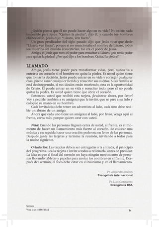 Viva con Esperanza 6 
Semana 
¿Quién piensa que él no puede hacer algo en su vida? No existe nada 
imposible para Jesús. “Quiten la piedra”, dijo él, y cuando los hombres 
obedecieron, Jesús dijo: “Lázaro, ven fuera”. 
Un gran predicador del siglo pasado dijo que Jesús tuvo que decir 
“Lázaro, ven fuera”, porque si no mencionaba el nombre de Lázaro, todos 
los muertos del mundo resucitarían, tal era el poder de Jesús. 
Amigo, el Jesús que tuvo el poder para resucitar a Lázaro, ¿no tenía poder 
para quitar la piedra? ¿Por qué dijo a los hombres: Quitad la piedra? 
LLAMADO 
Amigo, Jesús tiene poder para transformar vidas, pero nunca va a 
entrar a un corazón si el hombre no quita la piedra. Es usted quien tiene 
que tomar la decisión. Jesús puede entrar en su vida y corregir cualquier 
cosa, puede sanar cualquier herida y resucitar sus sueños. Si su familia se 
está desintegrando, si sus ideales están muriendo, esta es la oportunidad 
de Cristo. Él puede entrar en su vida y resucitar todo, pero él no puede 
quitar la piedra. Es usted quien tiene que abrir el corazón. 
Entonces, usted que recibió esta tarjeta, ¡levántese ahora, por favor! 
Voy a pedirle también a su amigo(a) que le invitó, que se pare a su lado y 
coloque su mano en su hombro. 
Cada invitado(a) debe tener un adventista al lado, cada uno debe reci-bir 
un abrazo de un amigo. 
Ahora que cada uno tiene un amigo(a) al lado, por favor, venga aquí al 
frente, cerca mío, porque quiero orar con usted. 
Nota: Cuando las personas lleguen cerca de usted, al frente, es el mo-mento 
de hacer un llamamiento más fuerte al corazón, de colocar una 
música y en seguida hacer una oración poderosa en favor de las personas. 
Después junte las tarjetas y termine la reunión, invitando a todos para 
la noche siguiente. 
Orientación: Las tarjetas deben ser entregadas a la entrada, al principio 
del programa. Lea la tarjeta e invite a todos a rellenarla, antes de predicar. 
La idea es que al final del sermón no haya ningún movimiento de perso-nas 
llevando tabletas y papeles para anotar los nombres en el frente. Des-pués 
del sermón, el foco debe estar en el bautismo y en el llamamiento. 
Pr. Alejandro Bullón 
Evangelista internacional 
Pr. Luís Gonçalves 
Evangelista DSA 
 