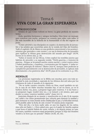 Viva con Esperanza 1 
Semana 
Tema 6 
VIVA CON LA GRAN ESPERANZA 
INTRODUCCIÓN 
Señales de que Cristo volverá en breve. La gran profecía de nuestro 
Señor. 
Hola, queridos hermanos y amigos invitados, Dios tiene un mensaje 
para nosotros esta noche, preparen su corazón para saber más sobre el 
día más increíble de la historia de la humanidad: el día del regreso de 
Jesús. 
“Cristo advirtió a sus discípulos en cuanto a la destrucción de Jerusa-lén 
y las señales que ocurrirían antes de la venida del Hijo del hombre. 
Todo el capítulo 24 de Mateo es una profecía concerniente a los aconteci-mientos 
que preceden a este evento, y se usa la destrucción de Jerusalén 
para tipificar la última gran destrucción del mundo por fuego” (EGW, 
Eventos de los últimos días, p. 18). 
“Sobre el monte de las Olivas, Cristo explicó los temibles juicios que 
habrían de preceder a su segunda venida: “Oiréis guerras, y rumores de 
guerras... Porque se levantará nación contra nación, y reino contra reino; 
y habrá pestilencias, y hambres, y terremotos por los lugares. Y todas es-tas 
cosas, principio de dolores” (Mateo 24:6-8). Aunque estas profecías se 
cumplieron parcialmente con la destrucción de Jerusalén, se aplican más 
directamente a los postreros días” (EGW, Joyas de los testimonios 2, p. 351). 
MENSAJE 
Las promesas registradas en la Biblia son muchas; pero con toda se-guridad 
la más recordada y esperada de los últimos dos mil años por los 
cristianos de todo el mundo es la siguiente: 
“No se turbe vuestro corazón; creéis en Dios, creed también en mí. 
En la casa de mi Padre muchas moradas hay; si así no fuera, yo os lo 
hubiera dicho; voy, pues, a preparar lugar para vosotros. Y si me fuere y 
os preparare lugar, vendré otra vez, y os tomaré a mí mismo, para que 
donde yo estoy, vosotros también estéis” ( Juan 14:1-3). 
Jesucristo después de su muerte y resurrección en el año 31 de nuestra 
era, subió a los cielos prometiendo que volvería para destruir la maldad y 
para instaurar su reino donde serán establecidas la paz y la felicidad eternas. 
¿Será posible saber la fecha de este evento? El mismo Jesús responde: 
“Pero del día y la hora nadie sabe, ni aun los ángeles de los cielos, 
sino sólo mi Padre. […] Pero sabed esto, que si el padre de familia supiese 
a qué hora el ladrón habría de venir, velaría, y no dejaría minar su casa. 
Por tanto, también vosotros estad preparados; porque el Hijo del Hombre 
vendrá a la hora que no pensáis” (Mateo 24:36, 43, 44). 
 