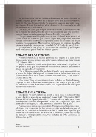 Viva con Esperanza 2 
Semana 
Es por esta razón que no debemos detenernos en especulaciones en 
cuanto a fechas, porque Dios no la reveló. Jesús nos dice que velemos, 
pero sin fijar una fecha definida. No podemos asegurar que Jesús regre-sará 
dentro de uno, dos o cinco años, ni tampoco debemos salir por ahí 
diciendo que se va a demorar. 
Con todo, es claro que ningún ser humano sabe el momento exacto 
de la venida de Cristo, Dios lo sabe y no permitirá que este aconteci-miento 
llegue sin aviso para aquellos que lo estén esperando: 
“Porque vosotros sabéis perfectamente que el día del Señor vendrá así 
como ladrón en la noche; que cuando digan: Paz y seguridad, entonces 
vendrá sobre ellos destrucción repentina, como los dolores a la mujer 
encinta, y no escaparán. Mas vosotros, hermanos, no estáis en tinieblas, 
para que aquel día os sorprenda como ladrón” (1 Tesalonicenses 5:2-4). 
¿Por qué razón este grupo no permanece en tinieblas? ¿Qué les per-mite 
conocer lo que el resto del mundo ignora? 
SEÑALES DE LOS TIEMPOS 
“Tenemos también la palabra profética más segura, a la cual hacéis 
bien en estar atentos como a una antorcha que alumbra en lugar oscuro 
[…]” (2 Pedro 1:19). 
Según lo enseñado por el Señor Jesucristo, estar atento a la palabra de 
los profetas es lo que nos permitirá conocer cuán cerca se encuentra el 
día de su segundo advenimiento: 
“De la higuera aprended la parábola: Cuando ya su rama está tierna, 
y brotan las hojas, sabéis que el verano está cerca. Así también vosotros, 
cuando veáis todas estas cosas, conoced que está cerca, a las puertas” 
(Mateo 24:32, 33). 
¿Qué cosas? Hace aproximadamente dos mil años los discípulos preo-cupados 
por este mismo asunto consultaron a su maestro, que les reveló 
las más importantes. Esta conversación está registrada en la Biblia para 
nuestro conocimiento. 
SEÑALES EN LA TIERRA 
Dijo Jesús: “Y habrá señales en el sol, y en la luna, y en las estrellas; 
y sobre la tierra angustia de naciones”. Lucas 21:25 (VM); Mateo 24:29; 
Marcos 13:24-26; Apocalipsis 6:12-17. “Los que viereis todas estas cosas, 
sabed que está cercano, a las puertas”. Mateo 24:33. Seguridad y paz en el 
conflicto de los siglos, 41 (1911). (Eventos de los últimos días, p. 19). 
“Las naciones están en desasosiego. Nos aguardan tiempos de per-plejidad. 
Los corazones de los hombres están desfalleciendo por el 
temor de las cosas que sobrevendrán sobre la tierra. Pero aquellos que 
creen en Dios oirán su voz en medio de la tormenta, que dice: ‘Yo soy; 
no temáis’”. The Signs of the Times, 9 de octubre de 1901. (Eventos de los 
últimos días, p. 19). 
 
