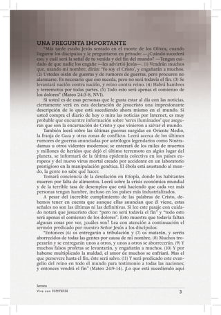 Viva con Esperanza 3 
Semana 
UNA PREGUNTA IMPORTANTE 
“Más tarde estaba Jesús sentado en el monte de los Olivos, cuando 
llegaron los discípulos y le preguntaron en privado: —¿Cuándo sucederá 
eso, y cuál será la señal de tu venida y del fin del mundo? —Tengan cui-dado 
de que nadie los engañe —les advirtió Jesús—. (1) Vendrán muchos 
que, usando mi nombre, dirán: ‘Yo soy el Cristo’, y engañarán a muchos. 
(2) Ustedes oirán de guerras y de rumores de guerras, pero procuren no 
alarmarse. Es necesario que eso suceda, pero no será todavía el fin. (3) Se 
levantará nación contra nación, y reino contra reino. (4) Habrá hambres 
y terremotos por todas partes. (5) Todo esto será apenas el comienzo de 
los dolores” (Mateo 24:3-8, NVI). 
Si usted es de esas personas que le gusta estar al día con las noticias, 
ciertamente verá en esta declaración de Jesucristo una impresionante 
descripción de lo que está sucediendo ahora mismo en el mundo. Si 
usted compra el diario de hoy o mira las noticias por Internet, es muy 
probable que encuentre información sobre ‘seres iluminados’ que asegu-ran 
que son la encarnación de Cristo y que vinieron a salvar el mundo. 
También leerá sobre las últimas guerras surgidas en Oriente Medio, 
la franja de Gaza y otras zonas de conflicto. Leerá acerca de los últimos 
rumores de guerras anunciadas por astrólogos legendarios como Nostra-damus 
u otros videntes modernos; se enterará de los miles de muertos 
y millones de heridos que dejó el último terremoto en algún lugar del 
planeta, se informará de la última epidemia colectiva en los países eu-ropeos 
y del nuevo virus mortal creado por accidente en un laboratorio 
prestigioso en la manipulación genética. El ébola está asustando al mun-do, 
la gente no sabe qué hacer. 
Tomará conciencia de la desolación en Etiopía, donde los habitantes 
mueren por falta de alimentos. Leerá sobre la crisis económica mundial 
y de la terrible tasa de desempleo que está haciendo que cada vez más 
personas tengan hambre, incluso en los países más industrializados. 
A pesar del increíble cumplimiento de las palabras de Cristo, de-bemos 
tener en cuenta que aunque ellas anuncian que él viene, estas 
señales no son las últimas ni las definitivas. Si lee este pasaje con cuida-do 
notará que Jesucristo dice: “pero no será todavía el fin” y “todo esto 
será apenas el comienzo de los dolores”. Esto muestra que todavía faltan 
algunas cosas por ver, ¿cuáles son? Lea con atención a continuación el 
sermón predicado por nuestro Señor Jesús a los discípulos: 
“Entonces (6) os entregarán a tribulación y (7) os matarán, y seréis 
aborrecidos de todas las gentes por causa de mi nombre. (8) Muchos tro-pezarán 
y se entregarán unos a otros, y unos a otros se aborrecerán. (9) Y 
muchos falsos profetas se levantarán, y engañarán a muchos. (10) Y por 
haberse multiplicado la maldad, el amor de muchos se enfriará. Mas el 
que persevere hasta el fin, éste será salvo. (11) Y será predicado este evan-gelio 
del reino en todo el mundo para testimonio a todas las naciones; 
y entonces vendrá el fin” (Mateo 24:9-14). ¡Lo que está sucediendo aquí 
 