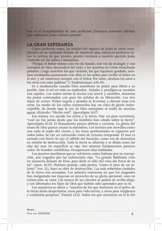 Viva con Esperanza 4 
Semana 
hoy es el cumplimiento de esas profecías! ¡Entonces podemos afirmar 
que realmente Jesús volverá pronto! 
LA GRAN ESPERANZA 
Como podemos notar, las señales del regreso de Jesús se están cum-pliendo 
en su totalidad delante de nuestros ojos, entonces podemos te-ner 
la certeza de que pronto, pronto veremos a nuestro querido Jesús 
viniendo en las nubes a buscarnos. 
“Porque el Señor mismo con voz de mando, con voz de arcángel, y con 
trompeta de Dios, descenderá del cielo; y los muertos en Cristo resucitarán 
primero. Luego nosotros los que vivimos, los que hayamos quedado, sere-mos 
arrebatados juntamente con ellos en las nubes para recibir al Señor en 
el aire, y así estaremos siempre con el Señor. Por tanto, alentaos los unos a 
los otros con estas palabras” (1 Tesalonicenses 4:16-18). 
Es a medianoche cuando Dios manifiesta su poder para librar a su 
pueblo. Sale el sol en todo su esplendor. Señales y prodigios se suceden 
con rapidez. Los malos miran la escena con terror y asombro, mientras 
los justos contemplan con gozo las señales de su liberación. Los ríos 
dejan de correr. Nubes negras y pesadas se levantan y chocan unas con 
otras. En medio de los cielos conmovidos hay un claro de gloria indes-criptible, 
de donde baja la voz de Dios semejante al ruido de muchas 
aguas, diciendo: “Hecho está”. Apocalipsis 16:17. 
Esa misma voz sacude los cielos y la tierra. Hay un gran terremoto, 
“cual no fue jamás desde que los hombres han estado sobre la tierra”. 
Apocalipsis 16.18. El firmamento parece abrirse y cerrarse. La gloria del 
trono de Dios parece cruzar la atmósfera. Los montes son movidos como 
una caña al soplo del viento, y las rocas quebrantadas se esparcen por 
todos lados. Se oye un estruendo como de cercana tempestad. El mar es 
azotado con furor. Se oye el silbido del huracán, como voz de demonios 
en misión de destrucción. Toda la tierra se alborota y se dilata como las 
olas del mar. Su superficie se raja. Sus mismos fundamentos parecen 
ceder. Se hunden cordilleras. Desaparecen islas habitadas. 
Los puertos marítimos que se volvieron como Sodoma por su corrup-ción, 
son tragados por las enfurecidas olas. “La grande Babilonia vino 
en memoria delante de Dios, para darle el cáliz del vino del furor de su 
ira” (Apoc. 16:19). Pedrisco grande, cada piedra, “como el peso de un ta-lento” 
(ver. 21), hace su obra de destrucción. Las más soberbias ciudades 
de la tierra son arrasadas. Los palacios suntuosos en que los magnates 
han malgastado sus riquezas en provecho de su gloria personal, caen en 
ruinas ante su vista. Los muros de las cárceles se parten de arriba abajo, 
y son libertados los hijos de Dios que habían sido apresados por su fe. 
Los sepulcros se abren y “muchos de los que duermen en el polvo de 
la tierra serán despertados, unos para vida eterna, y otros para vergüenza 
y confusión perpetua” (Daniel 12:2). Todos los que murieron en la fe del 
 