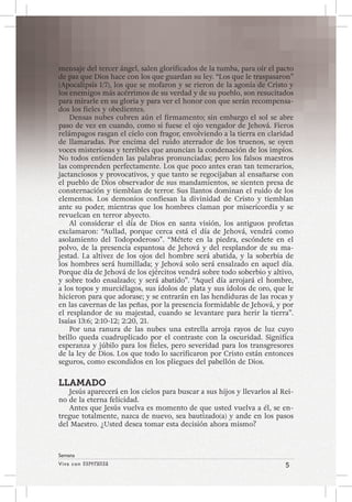 Viva con Esperanza 5 
Semana 
mensaje del tercer ángel, salen glorificados de la tumba, para oír el pacto 
de paz que Dios hace con los que guardan su ley. “Los que le traspasaron” 
(Apocalipsis 1:7), los que se mofaron y se rieron de la agonía de Cristo y 
los enemigos más acérrimos de su verdad y de su pueblo, son resucitados 
para mirarle en su gloria y para ver el honor con que serán recompensa-dos 
los fieles y obedientes. 
Densas nubes cubren aún el firmamento; sin embargo el sol se abre 
paso de vez en cuando, como si fuese el ojo vengador de Jehová. Fieros 
relámpagos rasgan el cielo con fragor, envolviendo a la tierra en claridad 
de llamaradas. Por encima del ruido aterrador de los truenos, se oyen 
voces misteriosas y terribles que anuncian la condenación de los impíos. 
No todos entienden las palabras pronunciadas; pero los falsos maestros 
las comprenden perfectamente. Los que poco antes eran tan temerarios, 
jactanciosos y provocativos, y que tanto se regocijaban al ensañarse con 
el pueblo de Dios observador de sus mandamientos, se sienten presa de 
consternación y tiemblan de terror. Sus llantos dominan el ruido de los 
elementos. Los demonios confiesan la divinidad de Cristo y tiemblan 
ante su poder, mientras que los hombres claman por misericordia y se 
revuelcan en terror abyecto. 
Al considerar el día de Dios en santa visión, los antiguos profetas 
exclamaron: “Aullad, porque cerca está el día de Jehová, vendrá como 
asolamiento del Todopoderoso”. “Métete en la piedra, escóndete en el 
polvo, de la presencia espantosa de Jehová y del resplandor de su ma-jestad. 
La altivez de los ojos del hombre será abatida, y la soberbia de 
los hombres será humillada; y Jehová solo será ensalzado en aquel día. 
Porque día de Jehová de los ejércitos vendrá sobre todo soberbio y altivo, 
y sobre todo ensalzado; y será abatido”. “Aquel día arrojará el hombre, 
a los topos y murciélagos, sus ídolos de plata y sus ídolos de oro, que le 
hicieron para que adorase; y se entrarán en las hendiduras de las rocas y 
en las cavernas de las peñas, por la presencia formidable de Jehová, y por 
el resplandor de su majestad, cuando se levantare para herir la tierra”. 
Isaías 13:6; 2:10-12; 2:20, 21. 
Por una ranura de las nubes una estrella arroja rayos de luz cuyo 
brillo queda cuadruplicado por el contraste con la oscuridad. Significa 
esperanza y júbilo para los fieles, pero severidad para los transgresores 
de la ley de Dios. Los que todo lo sacrificaron por Cristo están entonces 
seguros, como escondidos en los pliegues del pabellón de Dios. 
LLAMADO 
Jesús aparecerá en los cielos para buscar a sus hijos y llevarlos al Rei-no 
de la eterna felicidad. 
Antes que Jesús vuelva es momento de que usted vuelva a él, se en-tregue 
totalmente, nazca de nuevo, sea bautizado(a) y ande en los pasos 
del Maestro. ¿Usted desea tomar esta decisión ahora mismo? 
 