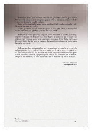 Viva con Esperanza 6 
Semana 
Entonces usted que recibió esta tarjeta, ¡levántese ahora, por favor! 
Voy a pedir también a su amigo(a) que le invitó, que se levante a su lado 
y coloque la mano en el hombro. 
Cada invitado(a) debe tener un adventista al lado, cada uno debe reci-bir 
un abrazo de un amigo. 
Ahora que cada uno tiene un amigo(a) al lado, por favor, venga aquí al 
frente, cerca de mí, porque quiero orar con usted. 
Nota: Cuando las personas lleguen cerca de usted, al frente, es el mo-mento 
de hacer un llamamiento más fuerte al corazón, de colocar una 
música y en seguida hacer una oración poderosa en favor de las personas. 
Después junte las tarjetas y termine la reunión, invitando a todos para 
la noche siguiente. 
Orientación: Las tarjetas deben ser entregadas a la entrada, al principio 
del programa. Lea la tarjeta e invite a todos a rellenarla, antes de predicar. 
La idea es que al final del sermón no haya ningún movimiento de per-sonas 
llevando tabletas y papeles para anotar los nombres en el frente. 
Después del sermón, el foco debe estar en el bautismo y en el llamado. 
Pr. Luís Gonçalves 
Evangelista DSA 
 