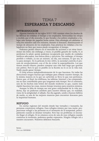 Viva con Esperanza 1 
Semana 
TEMA 7 
ESPERANZA Y DESCANSO 
INTRODUCCIÓN 
Algunas historias de los siglos XVII Y XIX cuentan cómo los dueños de 
las fábricas les robaban el tiempo a los empleados. Retrocedían los relojes 
a medida que el día avanzaba, lo que forzaba a los pobres empleados a tra-bajar 
más tiempo sin pagarles horas extras. Otra estrategia era adelantar el 
reloj dos minutos cada tres minutos, durante el descanso, disminuyendo el 
tiempo de almuerzo de los empleados. Esas prácticas les robaban a los tra-bajadores 
un bien que nunca puede recuperarse: el tiempo. 
Podemos perder dinero en el mercado de acciones o en otras inver-siones 
sin éxito; sin embargo, a veces, es posible ganarlo de vuelta. O, si 
perdemos la salud, quizás podemos recuperarla por medio de cuidados 
médicos adecuados, una buena dieta y ejercicios. Sin embargo, el tiempo 
perdido o robado, ya sea un minuto, un día, una semana, lo que sea, se 
va para siempre. En la película In time (2011), la sociedad controla el pro-ceso 
de envejecimiento, con el fin de evitar la superpoblación. Los que 
tienen mucho dinero, pueden comprar una vida más larga que quienes 
son pobres. Pero lo que es posible en la ficción no lo es en la vida real. 
Nadie puede ganar tiempo. 
El reloj avanza independientemente de lo que hacemos. De todas las 
direcciones surgen fuerzas que trabajan para robarse nuestro tiempo, de 
la misma manera en la que un carterista se lleva lo que nos pertenece. 
Parece que, al final, los teléfonos, las tabletas, Internet y las computado-ras 
no han contribuido para que tengamos más tiempo. Por el contrario, 
uno de los hechos más tristes del mundo moderno es que, cuanto más 
rápido hacemos las cosas, menos tiempo tenemos para nosotros mismos. 
Aunque la falta de tiempo sea una grave enfermedad de la vida mo-derna, 
hay un poderoso antídoto para nuestro dilema que, en realidad, 
viene de la antigüedad: el sábado. Ese día sagrado, unido a buenos hábitos 
de sueño, es una de las mejores maneras para encontrar descanso para 
la inquietud humana. 
REFUGIO 
En ciertas regiones del mundo donde hay tornados y tsunamis, las 
personas construyen refugios. Esos refugios existen por una razón: pro-porcionar 
refugio a las personas en el momento de la tempestad, princi-palmente 
cuando se desatan tornados. Pero hay un problema: es necesa-rio 
llegar al refugio. Si no estamos cerca de uno de esos refugios cuando 
comienza la tormenta, podemos quedar expuestos. Ningún refugio irá a 
nuestro encuentro. Nosotros debemos buscarlo. 
 