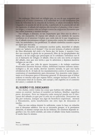 Viva con Esperanza 2 
Semana 
Sin embargo, Dios creó un refugio que, en vez de que tengamos que 
correr a él, él viene a nosotros. A la velocidad de 1,6 mil kilómetros por 
hora (la velocidad de la rotación de la tierra), el sábado circunda la Tierra. 
Llegando a la puesta de sol de un día, y partiendo de la puesta del sol del 
día siguiente, el sábado del séptimo día envuelve el planeta, y trae a nues-tro 
hogar y a nuestra vida un refugio contra las exigencias incesantes que 
hay sobre nosotros y nuestro tiempo. 
Ese refugio, o descaso, es tan importante que Dios nos lo ofrece a 
todos, sin excepción. El reposo del sábado es un símbolo de nuestra 
confianza en el amoroso Creador, que cuida más de lo que imaginamos. 
En el sábado encontramos refugio y protección contra los cuidados de la 
vida, las ansiedades y los problemas. El sábado simboliza nuestro reposo 
en aquel que nos ama. 
Abraham Heschel, un eminente escritor judío, describió el sábado 
como un “palacio en el tiempo”. Una vez por semana, el palacio celestial 
de Dios desciende del cielo a la Tierra por 24 horas, y nuestro Crea-dor 
nos concede la gloria de su presencia, libre de las perplejidades del 
mundo y de las cargas que preocupan en lo cotidiano. Entramos con él 
en el Santuario de refugio: el sábado. Dios no solo nos invita al reposo 
del sábado, sino que nos invita a que lo adoremos y dejemos nuestros 
trabajos en ese día. 
Él sabe que una vida de apuro incesante y de trabajo continuo 
disminuirá nuestras fuerzas vitales, debilitará nuestro sistema inmu-nológico 
y, de ese modo, desviar nuestra mirada, lo que nos haría 
olvidarnos de él. Al lado de los mandamientos contra el asesinato, en-contramos 
el mandamiento para descansar. Eso muestra cuán impor-tante 
es el descanso para el bienestar general. El descanso que el Señor 
ordena es mucho más que reposo físico, aunque incluya el sueño. Es 
el descanso total de la mente, del cuerpo y del espíritu en el contexto 
del amor y cuidado de Dios. 
EL SUEÑO Y EL DESCANSO 
Sin dudas, entre todas las cosas que hablan del sábado, el des-canso 
es central. Incluso el nombre en hebreo, Shabbat, significa 
parar, descansar. Pero no importa cuán esencial pueda ser el des-canso 
del sábado ya que por sí solo no es suficiente. Descansar un 
día por semana, aunque sea algo de beneficio espiritual, mental 
y físicamente, sería insuficiente sin otro tipo de descanso: el 
sueño. 
Dios no nos ordena dormir lo suficiente, como lo hace en relación 
con el descanso sabático. Eso no es necesario porque, si le prestamos 
atención, el mismo cuerpo nos da las órdenes. De nosotros depende se-guirlas 
o no. En cierto sentido, así como el sábado viene hasta nosotros, 
el sueño hace lo mismo. 
 