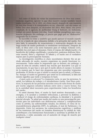 Viva con Esperanza 3 
Semana 
Así como el hecho de violar los mandamientos de Dios trae conse-cuencias 
negativas, ignorar lo que dice nuestro cuerpo también traerá 
malos resultados. En el 2011, un chino murió después de una maratón 
de tres días frente a la computadora en un cibercafé, casi sin comer ni 
beber. Dos años después, en diciembre del 2013, Mita Diran, una joven 
empleada de la agencia de publicidad Young & Rubicam, en Indonesia, 
trabajó sin parar durante tres días. Tomó bebidas energéticas para man-tenerse 
despierta. Sin embargo, el precio que pagó por su “dedicación” 
exagerada fue la muerte. 
Es increíble lo triste y sombrío que puede parecer el mundo cuando 
se lo ve a través de ojos exhaustos debido a la privación del sueño. Por 
otro lado, la sensación de renacimiento y renovación después de una 
larga noche de sueño profundo es totalmente revitalizante. Después de 
todo, si Dios creó a los seres humanos para el trabajo (Génesis 2:15), 
también los creó para el descanso. Entre el reposo del sábado/sueño y la 
bendición del trabajo equilibrado y productivo, podemos disfrutar bien-estar 
mental, físico y espiritual. El sábado y el sueño son el verdadero 
reposo para la preocupación humana. 
La investigación científica es clara: necesitamos dormir. Sin un pe-ríodo 
adecuado de sueño, nuestro organismo no puede funcionar co-rrectamente. 
Todos saben lo importante que es dormir; sin embargo, a 
pesar de años de estudio, todavía hay mucho por descubrir. Los que es 
exactamente, lo que hace y por qué el sueño afecta el cuerpo y la mente 
de la manera que lo hace son preguntas que aún necesitan respuestas 
profundas. El hecho es que el sueño es esencial para la salud y el bienes-tar. 
Aunque el sueño no garantice que usted no se enfermará, la falta del 
mismo significa que tarde o temprano lo hará. 
¿Cuánto sueño es suficiente? La respuesta varía, ya que las personas, la 
salud, los hábitos de trabajo y el metabolismo varían. Para fines prác-ticos, 
la mayoría de las personas necesita cerca de ocho horas de sueño 
por noche (algunos estudios indican entre siete y nueve horas). Esa 
es la cantidad ideal necesaria para experimentar todos los beneficios 
del sueño. 
Si usted duerme bien, el sueño lo hará sentirse descansado y con 
energías, y lo ayudará a combatir infecciones, a prevenir la diabetes y 
a reducir el riesgo de enfermedades cardíacas, la obesidad y la presión 
arterial elevada. “la salud por medio del sueño es una preocupación par-ticular 
para los individuos con deficiencias crónicas y complicaciones 
como la artritis, las enfermedades renales, los dolores, el virus de in-munodeficiencia 
adquirida (HIV), la epilepsia, el mal de Parkinson y la 
depresión. Entre los ancianos, las consecuencias cognitivas y médicas 
de los trastornos del sueño no tratados disminuyen la calidad de vida, 
contribuyen a las limitaciones funcionales y acentúan la pérdida de de-pendencia, 
y están asociadas con el aumento de riesgo de muerte por 
cualquier causa”. 
 