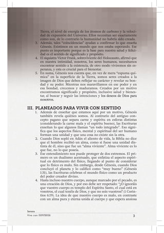 Viva con Esperanza 3 
Semana 
Tierra, el nivel de energía de los átomos de carbono y la veloci-dad 
de expansión del Universo. Ellos necesitan ser exactamente 
como son, de lo contrario la humanidad no habría sido creada. 
3. Además, tales “coincidencias” ayudan a confirmar lo que enseña 
Génesis. Existimos en un mundo que nos estaba esperando. Ese 
punto es importante porque es la base para nuestra salud y felici-dad 
es el sentido de significado y propósito. 
4. El siquiatra Víctor Frank, sobreviviente del Holocausto, afirmó que 
en nuestra intimidad, nosotros, los seres humanos, necesitamos 
encontrar sentido a la existencia, de otro modo viviremos sin es-peranza, 
y esta es crucial para el bienestar. 
5. En suma, Génesis nos cuenta que, en vez de mera “espuma quí-mica” 
en la superficie de la Tierra, somos seres creados a la 
imagen de Dios que deben reflejar su carácter y revelar su bon-dad 
y su poder. Mientras nos maravillamos en ese poder y en 
esa bondad, crecemos y maduramos. Creados por un motivo 
encontramos significado y propósito, inclusive salud y bienes-tar, 
al buscar y seguir las intenciones y los deseos de Dios para 
nosotros. 
III. PLANEADOS PARA VIVIR CON SENTIDO 
1. Además de enseñar que estamos aquí por un motivo, Génesis 
también revela quiénes somos. Al contrario del antiguo con-cepto 
pagano que separa carne y espíritu en esferas distintas 
(considerando la carne mala y el espíritu bueno), las Escrituras 
enseñan lo que algunos llaman “un todo integrado”. Eso signi-fica 
que los aspectos físico, mental y espiritual del ser humano 
forman una unidad y que una cosa no existe sin la otra. 
2. Cuando Dios sopló en Adán el aliento de vida, la Biblia no dice 
que el hombre recibió un alma, como si fuese una unidad dis-tinta 
de él, sino que fue un “alma viviente”. Alma viviente es lo 
que fue, no lo que poseía. 
3. Ese entendimiento nos puede proteger de dos extremos. El pri-mero 
es un dualismo acentuado, que enfatiza el aspecto espiri-tual 
en detrimento del físico, llegando al punto de considerar 
que lo físico es malo. Sin embargo, desde Génesis, cuando Dios 
concluyó el planeta y lo calificó como “muy bueno” (Génesis 
1:31), las Escrituras celebran el mundo físico como un producto 
del poder creador divino. 
4. Hasta incluso nuestro cuerpo, aunque marcado por el pecado, es 
una creación de Dios, y por eso debe ser respetado: “¿O ignoráis 
que vuestro cuerpo es templo del Espíritu Santo, el cual está en 
vosotros, el cual tenéis de Dios, y que no sois vuestros? (1 Corin-tios 
6:19). La idea de que nuestro cuerpo es malo, en contraste 
con un alma pura y eterna unida al cuerpo y que espera ansiosa 
 