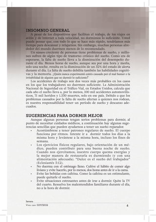 Viva con Esperanza 4 
Semana 
INSOMNIO GENERAL 
A pesar de los dispositivos que facilitan el trabajo, de los viajes en 
avión y de Internet a toda velocidad, no dormimos lo suficiente. Usted 
puede pensar que, con todo lo que se hace más rápido, tendríamos más 
tiempo para descansar y relajarnos. Sin embargo, muchas personas alre-dedor 
del mundo duermen menos de lo recomendado. 
Un número creciente de personas tiene problemas de sueño, y millo-nes 
sufren de algún tipo de trastorno crónico del sueño. Como era de 
esperarse, la falta de sueño lleva a la disminución del desempeño du-rante 
el día. Menos horas de sueño, aunque sea por una hora y media, 
solo una noche, resulta en la disminución de un 32% del estado de alerta 
durante el día. La falta de sueño debilita también las habilidades cogniti-vas 
y la memoria. ¿Quién nunca experimentó estrés causado por el mal humor o la 
irritabilidad de alguien que no durmió lo suficiente? 
Los accidentes de trabajo son dos veces más probables en los casos 
en los que los trabajadores no duermen suficiente. La Administración 
Nacional de Seguridad en el Tráfico Vial, en Estados Unidos, calcula que 
cada año el sueño lleva a, por lo menos, 100 mil accidentes automovilís-ticos, 
71 mil heridos y 1.550 muertes, solo en ese país. Debido a que los 
problemas causados por la falta de sueño afectan a quienes nos rodean, 
es nuestra responsabilidad tener un período de sueño y descanso ade-cuados. 
SUGERENCIAS PARA DORMIR MEJOR 
Aunque algunas personas tengan serios problemas para dormir, al 
punto de necesitar cuidados médicos, a continuación hay algunas suge-rencias 
sencillas que pueden ayudarnos a tener un sueño reparador. 
• Acostúmbrese a tener patrones regulares de sueño. El cuerpo 
funciona por ritmos. Intente ir a dormir todos los días a la 
misma hora y levántese a la misma hora, incluso los fines de 
semana. 
• Los ejercicios físicos regulares, bajo orientación de un mé-dico, 
pueden contribuir para una buena noche de sueño. 
Cuando nos ejercitamos, nuestro cuerpo quema energías y 
la mejor manera de restaurarla es durmiendo (y con una 
alimentación adecuada). “Dulce es el sueño del trabajador” 
(Eclesiastés 5:12). 
• No duerma con el estómago lleno. Cultive el hábito de comer algo 
liviano y evite hacerlo, por lo menos, dos horas antes de ir a la cama. 
• Evite las bebidas con cafeína. Como la cafeína es un estimulante, 
puede quitarle el sueño. 
• Evite situaciones estresantes antes de irse a dormir. Quite la TV 
del cuarto. Resuelva los malentendidos familiares durante el día, 
no a la hora de dormir. 
 