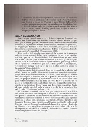 Viva con Esperanza 5 
Semana 
• Concéntrese en las cosas espirituales y reivindique las promesas 
de Dios sobre la confianza y el descanso en él. “Guarda silencio 
ante Jehová, y espera en él”, dice el autor bíblico (Salmo 37:7). 
Muchas personas encuentran extremadamente beneficioso leer 
el libro de Salmos todas las noches antes de dormir. Los salmos 
tienden a traer calma a la vida y paz al alma. Relajan la mente y 
nos preparan para el sueño. 
ELIJA EL DESCANSO 
Como hemos visto, el sueño no es el único componente de nuestra ne-cesidad 
total de descanso. Dios ordenó el descanso sabático semanal porque 
sabía que, a menos que nos ordenada hacerlo, no tendríamos el descanso 
necesario. Si las personas, movidas por el deseo de saber más, de ganar más, 
de progresar, no duermen el sueño físico suficiente, ¿cómo guardarán el sábado? 
Sin embargo, como todos los mandamientos de Dios, el descanso del sábado 
es para nuestra “prosperidad” (Deuteronomio 10:13). 
Dios instituyó el sábado como parte de la semana de la creación 
original; o sea, antes de haber dado cualquiera de los otros manda-mientos, 
por escrito, la santidad del descanso sabático ya había sido 
instituida: “Fueron, pues, acabados los cielos y la tierra, y todo el ejér-cito 
de ellos. Y acabó Dios en el día séptimo la obra que hizo; y reposó 
el día séptimo de toda la obra que hizo. Y bendijo Dios al día séptimo, 
y lo santificó, porque en él reposó de toda la obra que había hecho en 
la creación” (Génesis 2:1-3). 
Originalmente, la intención de Dios no era darle la bendición del 
sábado solo a un pueblo. Él creó el día de descanso para toda la humanidad, 
porque todas las personas tienen origen en el Señor. “Dios vio que el sábado 
era esencial para el hombre, aun en el paraíso. Necesitaba dejar a un 
lado sus propios intereses y actividades durante un día de cada siete 
para poder contemplar más de lleno las obras de Dios y meditar en su 
poder y bondad. Necesitaba el sábado para que le recordase más viva-mente 
la existencia de Dios, y para que despertase su gratitud hacia 
él, pues todo lo que disfrutaba y poseía procedía de la mano benéfica 
del Creador” (Patriarcas y profetas, p.29). 
El verdadero reposo es mucho más que simplemente el acto físico 
del sueño. Encontrar descanso para la mente y el cuerpo requiere más 
que poner la cabeza en la almohada en un estado de somnolencia. El 
verdadero descanso es entrar en el reposo sabático celestial, que significa 
santificar el sábado como el día que Dios bendijo. Dejando de lado lo que 
hacemos, debemos pasar tiempo con el Creador, meditando en lo que él 
hizo por nosotros. Quienes han disfrutado la paz, la serenidad y la alegría 
de disfrutar el reposo sabático, semana tras semana, saben cuán benefi-cioso 
puede ser tanto física, espiritual y mentalmente, y cómo restaura 
nuestro espíritu exhausto del trabajo. 
 