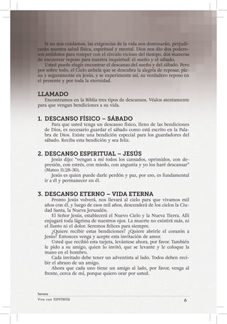 Viva con Esperanza 6 
Semana 
Si no nos cuidamos, las exigencias de la vida nos dominarán, perjudi-carán 
nuestra salud física, espiritual y mental. Dios nos dio dos podero-sos 
antídotos para romper con el círculo vicioso del tiempo, dos maneras 
de encontrar reposo para nuestra inquietud: el sueño y el sábado. 
Usted puede elegir encontrar el descanso del sueño y del sábado. Pero 
por sobre todo, el Cielo anhela que se descubra la alegría de reposar, ple-na 
y seguramente en Jesús, y se experimente así, su verdadero reposo en 
el presente y por toda la eternidad. 
LLAMADO 
Encontramos en la Biblia tres tipos de descansos. Véalos atentamente 
para que vengan bendiciones a su vida. 
1. DESCANSO FÍSICO – SÁBADO 
Para que usted tenga un descanso físico, lleno de las bendiciones 
de Dios, es necesario guardar el sábado como está escrito en la Pala-bra 
de Dios. Existe una bendición especial para los guardadores del 
sábado. Reciba esta bendición y sea feliz. 
2. DESCANSO ESPIRITUAL – JESÚS 
Jesús dijo: “vengan a mí todos los cansados, oprimidos, con de-presión, 
con estrés, con miedo, con angustia y yo los haré descansar” 
(Mateo 11:28-30). 
Jesús es quien puede darle perdón y paz, por eso, es fundamental 
ir a él y permanecer en él. 
3. DESCANSO ETERNO – VIDA ETERNA 
Pronto Jesús volverá, nos llevará al cielo para que vivamos mil 
años con él, y luego de esos mil años, descenderá de los cielos la Ciu-dad 
Santa, la Nueva Jerusalén. 
El Señor Jesús, establecerá el Nuevo Cielo y la Nueva Tierra. Allí 
enjugará toda lágrima de nuestros ojos. La muerte no existirá más, ni 
el llanto ni el dolor. Seremos felices para siempre. 
¿Quiere recibir estas bendiciones? ¿Quiere abrirle el corazón a 
Jesús? Entonces venga y acepte esta invitación de amor. 
Usted que recibió esta tarjeta, levántese ahora, por favor. También 
le pido a su amigo, quien lo invitó, que se levante y le coloque la 
mano en el hombro. 
Cada invitado debe tener un adventista al lado. Todos deben reci-bir 
el abrazo de un amigo. 
Ahora que cada uno tiene un amigo al lado, por favor, venga al 
frente, cerca de mí, porque quiero orar por usted. 
 