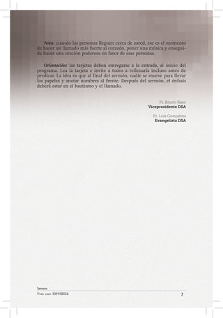 Viva con Esperanza 7 
Semana 
Nota: cuando las personas lleguen cerca de usted, ese es el momento 
de hacer un llamado más fuerte al corazón, poner una música y ensegui-da 
hacer una oración poderosa en favor de esas personas. 
Orientación: las tarjetas deben entregarse a la entrada, al inicio del 
programa. Lea la tarjeta e invite a todos a rellenarla incluso antes de 
predicar. La idea es que al final del sermón, nadie se mueve para llevar 
los papeles y anotar nombres al frente. Después del sermón, el énfasis 
deberá estar en el bautismo y el llamado. 
Pr. Bruno Raso 
Vicepresidente DSA 
Pr. Luís Gonçalves 
Evangelista DSA 
 