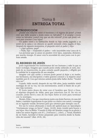 Viva con Esperanza 1 
Semana 
Tema 8 
ENTREGA TOTAL 
INTRODUCCIÓN 
¿Existe una relación entre el bautismo y el regreso de Jesús? ¿Usted 
cree que debe aceptar a Jesús como su Salvador? Y al aceptar a Jesús 
como su Salvador, ¿usted cree que un día volverá? ¿Cree que Jesús vol-verá 
para rescatar a sus hijos? 
Un padre entró a la habitación donde su hijo estaba jugando y se 
sentó en la cama y en silencio se quedó mirando cómo jugaba el hijo. 
Después de algunos momentos, el pequeño miró al padre y dijo: 
—¿Qué quieres, papá? 
—Nada, hijo —respondió el padre— solo necesitaba estar cerca de ti. 
Las personas que se aman no pueden vivir lejos, separadas, distantes, 
por mucho tiempo. El amor crea la necesidad de estar junto con la per-sona 
amada. 
EL REGRESO DE JESÚS 
Jesús experimentó los sentimientos del ser humano y sabe lo que es 
tener nostalgia. Imagino que cuando Jesús estaba subiendo al cielo, des-pués 
de su resurrección, su gran corazón quedó pequeño y afligido por 
la realidad de la separación de sus amados. 
Imagine con qué cariño y ternura Jesús pensó al dejar a su madre, 
sus hermanos, sus discípulos y todos quienes conoció y se dejaron amar 
también por él. Con qué intenso anhelo Jesús debe haber dicho: “Vendré 
otra vez”. 
Cuando Adán murió, después de sus 930 años, Jesús también sintió 
nostalgia de oír su voz, ver sus movimientos, sentir el llanto de su pri-mer 
hijo terrestre. 
Él tenía tanto deseo de estar con el hombre que llevó a Enoc, 
el séptimo después de Adán, para que estuviera con él. De vez en 
cuando, Jesús llevó a uno de sus hijos fieles al cielo para terminar 
con la nostalgia. 
Moisés, Elías y los que resucitaron junto con Jesús fueron a la casa del 
Padre y también representan lo que Jesús va a hacer con usted y conmigo 
en su segunda venida: llevarnos para que estemos para siempre con él. 
Por eso lo vemos afirmando a través del apóstol Juan en Apocalipsis: 
“Ciertamente vengo en breve” (Apoc. 22:20). Jesús vendrá para buscar a 
sus hijos. Dice la Biblia: “Cuando el Hijo del hombre venga en su gloria y 
todos los santos ángeles con él […] Entonces […] dirá […]: Venid, benditos 
de mi Padre, heredad el Reino preparado para vosotros desde la funda-ción 
del mundo” (Mat. 25:31, 34). 
 
