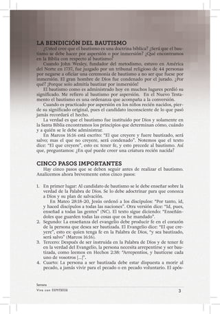 Viva con Esperanza 3 
Semana 
LA BENDICIÓN DEL BAUTISMO 
¿Usted cree que el bautismo es una doctrina bíblica? ¿Será que el bau-tismo 
se debe hacer por aspersión o por inmersión? ¿Qué encontramos 
en la Biblia con respecto al bautismo? 
Cuando John Wesley, fundador del metodismo, estuvo en América 
del Norte en 1737, fue juzgado por un tribunal religioso de 44 personas 
por negarse a oficiar una ceremonia de bautismo a no ser que fuese por 
inmersión. El gran hombre de Dios fue condenado por el jurado. ¿Por 
qué? ¡Porque solo admitía bautizar por inmersión! 
El bautismo como es administrado hoy en muchos lugares perdió su 
significado. Me refiero al bautismo por aspersión. En el Nuevo Testa-mento 
el bautismo es una ordenanza que acompaña a la conversión. 
Cuando es practicado por aspersión en los niños recién nacidos, pier-de 
su significado original, pues el candidato inconsciente de lo que pasó 
jamás recordará el hecho. 
La verdad es que el bautismo fue instituido por Dios y solamente en 
la Santa Biblia encontramos los principios que determinan cómo, cuándo 
y a quién se le debe administrar. 
En Marcos 16:16 está escrito: “El que creyere y fuere bautizado, será 
salvo; mas el que no creyere, será condenado”. Notemos que el texto 
dice: “El que creyere”, esto es: tener fe, y esto precede al bautismo. Así 
que, preguntamos: ¿En qué puede creer una criatura recién nacida? 
CINCO PASOS IMPORTANTES 
Hay cinco pasos que se deben seguir antes de realizar el bautismo. 
Analicemos ahora brevemente estos cinco pasos: 
1. En primer lugar: Al candidato de bautismo se le debe enseñar sobre la 
verdad de la Palabra de Dios. Se lo debe adoctrinar para que conozca 
a Dios y su plan de salvación. 
En Mateo 28:18-20, Jesús ordenó a los discípulos: “Por tanto, id, 
y haced discípulos a todas las naciones”. Otra versión dice: “Id, pues, 
enseñad a todas las gentes” (NC). El texto sigue diciendo: “Enseñán-doles 
que guarden todas las cosas que os he mandado”. 
2. Segundo: La enseñanza del evangelio debe producir fe en el corazón 
de la persona que desea ser bautizada. El Evangelio dice: “El que cre-yere”, 
esto es: quien tenga fe en la Palabra de Dios, “y sea bautizado, 
será salvo” (Marcos 16:16). 
3. Tercero: Después de ser instruida en la Palabra de Dios y de tener fe 
en la verdad del Evangelio, la persona necesita arrepentirse y ser bau-tizada, 
como leemos en Hechos 2:38: “Arrepentíos, y bautícese cada 
uno de vosotros […]”. 
4. Cuarto: La persona a ser bautizada debe estar dispuesta a morir al 
pecado, a jamás vivir para el pecado o en pecado voluntario. El após- 
 