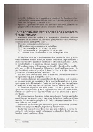 Viva con Esperanza 4 
Semana 
tol Pablo, hablando de la experiencia espiritual del bautismo, dice: 
“Así también vosotros consideraos muertos al pecado, pero vivos para 
Dios en Cristo Jesús” (Romanos 6:11). 
5. Quinto: La persona debe estar lista para vivir para Dios, conforme al 
propio texto de Romanos 6:11 que acabamos de leer. 
¿QUÉ PODRÍAMOS DECIR SOBRE LOS APÓSTOLES 
Y EL BAUTISMO? 
Conforme leemos en Hechos 2:38 “Arrepentíos, y bautícese cada uno 
de vosotros en el nombre de Jesucristo para perdón de los pecados; y 
recibiréis el don del Espíritu Santo”. 
Debemos considerar cuatro hechos: 
1) El bautismo es una experiencia individual. 
2) El bautismo debe ser en nombre de Jesús. 
3) El bautismo debe ser para perdón de los pecados. 
4) Como resultado Dios concede el don del Espíritu Santo. 
El Espíritu Santo es el representante de Cristo en la tierra y actúa 
directamente en nuestra mente, en nuestra conciencia, impulsándonos a 
abandonar nuestros pecados y llevándonos a buscar la justicia de Cristo. 
El Espíritu Santo es el agente de Dios en nuestra conversión. 
El bautismo es una ordenanza de purificación y limpieza. Fue estable-cido 
para perdón de los pecados. El bautismo significa el lavamiento y la 
purificación de nuestros pecados. A Saulo de Tarso se le dijo: “Levántate 
y bautízate, y lava tus pecados” (Hechos 22:16). 
En Tito 3:5 el apóstol Pablo llama al bautismo “por el lavamiento de 
la regeneración […] en el Espíritu Santo”. 
El bautismo también es un recordatorio. En Romanos 6 el bautismo 
es colocado como un recordatorio de la muerte, la sepultura y la resu-rrección 
de Jesús. El texto dice: “todos los que hemos sido bautizados en 
Cristo Jesús, hemos sido bautizados en su muerte” (Romanos 6:3-5). 
El bautismo significa aun vida nueva. Este es el punto alto del 
“perdón de los pecados” y de la regeneración. Vivir una vida nueva, 
totalmente diferente de aquella vivida antes de encontrar al Salva-dor 
Jesús. 
El mismo texto de Romanos 6 dice que así como fuimos sepultados 
con Cristo en su muerte, por el bautismo, del mismo modo que Cristo 
resucitó de los muertos para gloria del Padre, así nosotros también debe-mos 
andar en vida nueva. 
Solamente el bautismo por inmersión puede representar correcta-mente 
esos tres pasos: Muerte, Sepultura y Resurrección. 
En la vida nueva el Señor Jesús nos guía por su Palabra y por su Es-píritu. 
El viejo hombre quedó en las aguas bautismales y de allí nace un 
hombre nuevo conforme a Dios. 
 