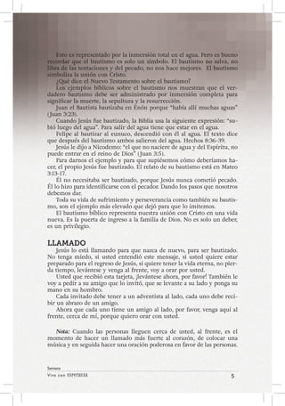 Viva con Esperanza 5 
Semana 
Esto es representado por la inmersión total en el agua. Pero es bueno 
recordar que el bautismo es solo un símbolo. El bautismo no salva, no 
libra de las tentaciones y del pecado, no nos hace mejores. El bautismo 
simboliza la unión con Cristo. 
¿Qué dice el Nuevo Testamento sobre el bautismo? 
Los ejemplos bíblicos sobre el bautismo nos muestran que el ver-dadero 
bautismo debe ser administrado por inmersión completa para 
significar la muerte, la sepultura y la resurrección. 
Juan el Bautista bautizaba en Enón porque “había allí muchas aguas” 
( Juan 3:23). 
Cuando Jesús fue bautizado, la Biblia usa la siguiente expresión: “su-bió 
luego del agua”. Para salir del agua tiene que estar en el agua. 
Felipe al bautizar al eunuco, descendió con él al agua. El texto dice 
que después del bautismo ambos salieron del agua. Hechos 8:36-39. 
Jesús le dijo a Nicodemo: “el que no naciere de agua y del Espíritu, no 
puede entrar en el reino de Dios” ( Juan 3:5). 
Para darnos el ejemplo y para que supiésemos cómo deberíamos ha-cer, 
el propio Jesús fue bautizado. El relato de su bautismo está en Mateo 
3:13-17. 
Él no necesitaba ser bautizado, porque Jesús nunca cometió pecado. 
Él lo hizo para identificarse con el pecador. Dando los pasos que nosotros 
debemos dar. 
Toda su vida de sufrimiento y perseverancia como también su bautis-mo, 
son el ejemplo más elevado que dejó para que lo imitemos. 
El bautismo bíblico representa nuestra unión con Cristo en una vida 
nueva. Es la puerta de ingreso a la familia de Dios. No es solo un deber, 
es un privilegio. 
LLAMADO 
Jesús lo está llamando para que nazca de nuevo, para ser bautizado. 
No tenga miedo, si usted entendió este mensaje, si usted quiere estar 
preparado para el regreso de Jesús, si quiere tener la vida eterna, no pier-da 
tiempo, levántese y venga al frente, voy a orar por usted. 
Usted que recibió esta tarjeta, ¡levántese ahora, por favor! También le 
voy a pedir a su amigo que lo invitó, que se levante a su lado y ponga su 
mano en su hombro. 
Cada invitado debe tener a un adventista al lado, cada uno debe reci-bir 
un abrazo de un amigo. 
Ahora que cada uno tiene un amigo al lado, por favor, venga aquí al 
frente, cerca de mí, porque quiero orar con usted. 
Nota: Cuando las personas lleguen cerca de usted, al frente, es el 
momento de hacer un llamado más fuerte al corazón, de colocar una 
música y en seguida hacer una oración poderosa en favor de las personas. 
 