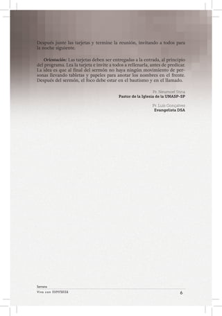 Viva con Esperanza 6 
Semana 
Después junte las tarjetas y termine la reunión, invitando a todos para 
la noche siguiente. 
Orientación: Las tarjetas deben ser entregadas a la entrada, al principio 
del programa. Lea la tarjeta e invite a todos a rellenarla, antes de predicar. 
La idea es que al final del sermón no haya ningún movimiento de per-sonas 
llevando tabletas y papeles para anotar los nombres en el frente. 
Después del sermón, el foco debe estar en el bautismo y en el llamado. 
Pr. Neumoel Stina 
Pastor de la Iglesia de la UNASP-SP 
Pr. Luís Gonçalves 
Evangelista DSA 
 