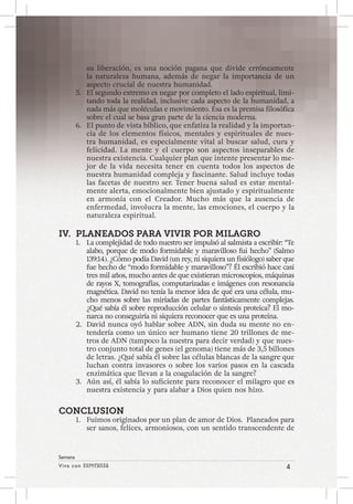 Viva con Esperanza 4 
Semana 
su liberación, es una noción pagana que divide erróneamente 
la naturaleza humana, además de negar la importancia de un 
aspecto crucial de nuestra humanidad. 
5. El segundo extremo es negar por completo el lado espiritual, limi-tando 
toda la realidad, inclusive cada aspecto de la humanidad, a 
nada más que moléculas e movimiento. Esa es la premisa filosófica 
sobre el cual se basa gran parte de la ciencia moderna. 
6. El punto de vista bíblico, que enfatiza la realidad y la importan-cia 
de los elementos físicos, mentales y espirituales de nues-tra 
humanidad, es especialmente vital al buscar salud, cura y 
felicidad. La mente y el cuerpo son aspectos inseparables de 
nuestra existencia. Cualquier plan que intente presentar lo me-jor 
de la vida necesita tener en cuenta todos los aspectos de 
nuestra humanidad compleja y fascinante. Salud incluye todas 
las facetas de nuestro ser. Tener buena salud es estar mental-mente 
alerta, emocionalmente bien ajustado y espiritualmente 
en armonía con el Creador. Mucho más que la ausencia de 
enfermedad, involucra la mente, las emociones, el cuerpo y la 
naturaleza espiritual. 
IV. PLANEADOS PARA VIVIR POR MILAGRO 
1. La complejidad de todo nuestro ser impulsó al salmista a escribir: “Te 
alabo, porque de modo formidable y maravilloso fui hecho” (Salmo 
139:14). ¿Cómo podía David (un rey, ni siquiera un fisiólogo) saber que 
fue hecho de “modo formidable y maravilloso”? Él escribió hace casi 
tres mil años, mucho antes de que existieran microscopios, máquinas 
de rayos X, tomografías, computarizadas e imágenes con resonancia 
magnética. David no tenía la menor idea de qué era una célula, mu-cho 
menos sobre las miríadas de partes fantásticamente complejas. 
¿Qué sabía él sobre reproducción celular o síntesis proteica? El mo-narca 
no conseguiría ni siquiera reconocer que es una proteína. 
2. David nunca oyó hablar sobre ADN, sin duda su mente no en-tendería 
como un único ser humano tiene 20 trillones de me-tros 
de ADN (tampoco la nuestra para decir verdad) y que nues-tro 
conjunto total de genes (el genoma) tiene más de 3,5 billones 
de letras. ¿Qué sabía él sobre las células blancas de la sangre que 
luchan contra invasores o sobre los varios pasos en la cascada 
enzimática que llevan a la coagulación de la sangre? 
3. Aún así, él sabía lo suficiente para reconocer el milagro que es 
nuestra existencia y para alabar a Dios quien nos hizo. 
CONCLUSION 
1. Fuimos originados por un plan de amor de Dios. Planeados para 
ser sanos, felices, armoniosos, con un sentido transcendente de 
 