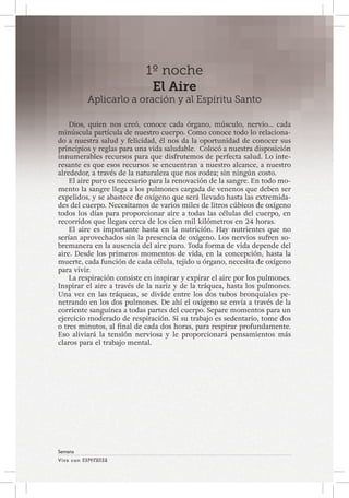 Viva con Esperanza 
Semana 
1º noche 
El Aire 
Aplicarlo a oración y al Espíritu Santo 
Dios, quien nos creó, conoce cada órgano, músculo, nervio… cada 
minúscula partícula de nuestro cuerpo. Como conoce todo lo relaciona-do 
a nuestra salud y felicidad, él nos da la oportunidad de conocer sus 
principios y reglas para una vida saludable. Colocó a nuestra disposición 
innumerables recursos para que disfrutemos de perfecta salud. Lo inte-resante 
es que esos recursos se encuentran a nuestro alcance, a nuestro 
alrededor, a través de la naturaleza que nos rodea; sin ningún costo. 
El aire puro es necesario para la renovación de la sangre. En todo mo-mento 
la sangre llega a los pulmones cargada de venenos que deben ser 
expelidos, y se abastece de oxígeno que será llevado hasta las extremida-des 
del cuerpo. Necesitamos de varios miles de litros cúbicos de oxígeno 
todos los días para proporcionar aire a todas las células del cuerpo, en 
recorridos que llegan cerca de los cien mil kilómetros en 24 horas. 
El aire es importante hasta en la nutrición. Hay nutrientes que no 
serían aprovechados sin la presencia de oxígeno. Los nervios sufren so-bremanera 
en la ausencia del aire puro. Toda forma de vida depende del 
aire. Desde los primeros momentos de vida, en la concepción, hasta la 
muerte, cada función de cada célula, tejido u órgano, necesita de oxígeno 
para vivir. 
La respiración consiste en inspirar y expirar el aire por los pulmones. 
Inspirar el aire a través de la nariz y de la tráquea, hasta los pulmones. 
Una vez en las tráqueas, se divide entre los dos tubos bronquiales pe-netrando 
en los dos pulmones. De ahí el oxígeno se envía a través de la 
corriente sanguínea a todas partes del cuerpo. Separe momentos para un 
ejercicio moderado de respiración. Si su trabajo es sedentario, tome dos 
o tres minutos, al final de cada dos horas, para respirar profundamente. 
Eso aliviará la tensión nerviosa y le proporcionará pensamientos más 
claros para el trabajo mental. 
 