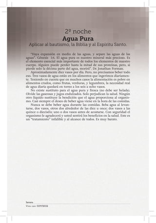 Viva con Esperanza 
Semana 
2º noche 
Agua Pura 
Aplicar al bautismo, la Biblia y al Espíritu Santo. 
“Haya expansión en medio de las aguas, y separe las aguas de las 
aguas”. Génesis 1:6. El agua pura es nuestro mineral más precioso. Es 
el elemento esencial más importante de todos los elementos de nuestro 
cuerpo. Alguien puede perder hasta la mitad de sus proteínas, pero, si 
pierde solo la décima parte del agua, morirá”. Dr. Jonathan Forman. 
Aproximadamente diez vasos por día. Pero, no precisamos beber todo 
eso. Tres vasos de agua están en los alimentos que ingerimos diariamen-te. 
Teniendo en cuenta que en muchos casos la alimentación es pobre en 
alimentos crudos, como frutas, verduras, y legumbres, la necesidad real 
de agua diaria quedará en torno a los seis a ocho vasos. 
No existe sustituto para el agua pura y fresca (no debe ser helada). 
Olvide las gaseosas y jugos endulzados. Solo perjudican la salud. Ningún 
otro líquido sustituye la bendición que el agua proporciona al organis-mo. 
Casi siempre el deseo de beber agua viene en la hora de las comidas. 
Nunca se debe beber agua durante las comidas. Beba agua al levan-tarse, 
dos vasos, otros dos alrededor de las diez u once; dos vasos a las 
quince o dieciséis; uno o dos vasos antes de acostarse. Con seguridad el 
organismo le agradecerá y usted sentirá los beneficios en la salud. Este es 
un “tratamiento” infalible y al alcance de todos. Es muy barato. 
 