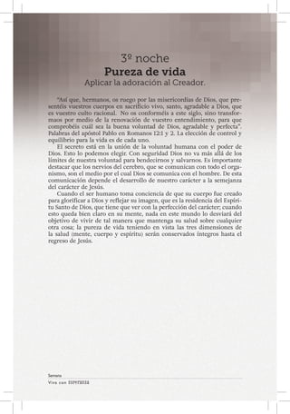 Viva con Esperanza 
Semana 
3º noche 
Pureza de vida 
Aplicar la adoración al Creador. 
“Así que, hermanos, os ruego por las misericordias de Dios, que pre-sentéis 
vuestros cuerpos en sacrificio vivo, santo, agradable a Dios, que 
es vuestro culto racional. No os conforméis a este siglo, sino transfor-maos 
por medio de la renovación de vuestro entendimiento, para que 
comprobéis cuál sea la buena voluntad de Dios, agradable y perfecta”. 
Palabras del apóstol Pablo en Romanos 12:1 y 2. La elección de control y 
equilibrio para la vida es de cada uno. 
El secreto está en la unión de la voluntad humana con el poder de 
Dios. Esto lo podemos elegir. Con seguridad Dios no va más allá de los 
límites de nuestra voluntad para bendecirnos y salvarnos. Es importante 
destacar que los nervios del cerebro, que se comunican con todo el orga-nismo, 
son el medio por el cual Dios se comunica con el hombre. De esta 
comunicación depende el desarrollo de nuestro carácter a la semejanza 
del carácter de Jesús. 
Cuando el ser humano toma conciencia de que su cuerpo fue creado 
para glorificar a Dios y reflejar su imagen, que es la residencia del Espíri-tu 
Santo de Dios, que tiene que ver con la perfección del carácter; cuando 
esto queda bien claro en su mente, nada en este mundo lo desviará del 
objetivo de vivir de tal manera que mantenga su salud sobre cualquier 
otra cosa; la pureza de vida teniendo en vista las tres dimensiones de 
la salud (mente, cuerpo y espíritu) serán conservados íntegros hasta el 
regreso de Jesús. 
 