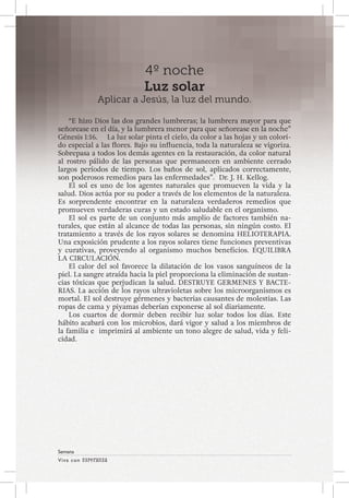 Viva con Esperanza 
Semana 
4º noche 
Luz solar 
Aplicar a Jesús, la luz del mundo. 
“E hizo Dios las dos grandes lumbreras; la lumbrera mayor para que 
señorease en el día, y la lumbrera menor para que señorease en la noche” 
Génesis 1:16. La luz solar pinta el cielo, da color a las hojas y un colori-do 
especial a las flores. Bajo su influencia, toda la naturaleza se vigoriza. 
Sobrepasa a todos los demás agentes en la restauración, da color natural 
al rostro pálido de las personas que permanecen en ambiente cerrado 
largos períodos de tiempo. Los baños de sol, aplicados correctamente, 
son poderosos remedios para las enfermedades”. Dr. J. H. Kellog. 
El sol es uno de los agentes naturales que promueven la vida y la 
salud. Dios actúa por su poder a través de los elementos de la naturaleza. 
Es sorprendente encontrar en la naturaleza verdaderos remedios que 
promueven verdaderas curas y un estado saludable en el organismo. 
El sol es parte de un conjunto más amplio de factores también na-turales, 
que están al alcance de todas las personas, sin ningún costo. El 
tratamiento a través de los rayos solares se denomina HELIOTERAPIA. 
Una exposición prudente a los rayos solares tiene funciones preventivas 
y curativas, proveyendo al organismo muchos beneficios. EQUILIBRA 
LA CIRCULACIÓN. 
El calor del sol favorece la dilatación de los vasos sanguíneos de la 
piel. La sangre atraída hacia la piel proporciona la eliminación de sustan-cias 
tóxicas que perjudican la salud. DESTRUYE GERMENES Y BACTE-RIAS. 
La acción de los rayos ultravioletas sobre los microorganismos es 
mortal. El sol destruye gérmenes y bacterias causantes de molestias. Las 
ropas de cama y piyamas deberían exponerse al sol diariamente. 
Los cuartos de dormir deben recibir luz solar todos los días. Este 
hábito acabará con los microbios, dará vigor y salud a los miembros de 
la familia e imprimirá al ambiente un tono alegre de salud, vida y feli-cidad. 
 
