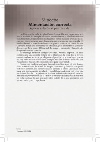 Viva con Esperanza 
Semana 
5º noche 
Alimentación correcta 
Aplicar a Jesús, el pan de vida. 
La alimentación debe ser planificada. La comida más importante será 
por la mañana. La energía necesaria para enfrentar el día debe recibirse 
bien temprano. Necesitamos abastecernos por la mañana. Durante las si-guientes 
cinco horas se usará la energía que proviene de esta comida. El 
medio día será la hora de reabastecerse para el resto de las tareas del día. 
Conviene tener una alimentación adecuada, para enfrentar el consumo 
de energías de la tarde. Al final del día surge el cansancio y las activida-des 
prácticamente cesarán. 
El estómago también cumplió su tarea. Necesita reposar. En estas 
condiciones, una comida liviana es lo ideal para la cena. En la tercera 
comida, nada de sobrecargar el aparato digestivo, en primer lugar porque 
no hay más necesidad de tanta energía para las últimas horas del día. 
Necesitamos más que buenos alimentos para tener salud. 
Comer con moderación hasta los mejores alimentos, tal vez, la can-tidad 
adecuada sea la mitad de lo que comemos y hacerlo con grati-tud 
en el corazón. No comer enojado, cansado o triste. Que en la mesa 
haya una conversación agradable y amabilidad recíproca entre los que 
participan de ella. La glotonería produce más desastres que el hambre. 
Arruina las percepciones de la mente y destruye el carácter. En realidad, 
no es la cantidad lo que nos nutre sino cuánto de lo que comemos será 
aprovechado por el organismo. 
 