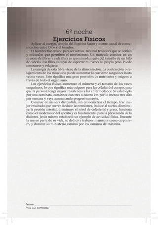 Viva con Esperanza 
Semana 
6º noche 
Ejercicios Físicos 
Aplicar al cuerpo, templo del Espíritu Santo y mente, canal de comu-nicación 
entre Dios y el hombre. 
El hombre fue creado para ser activo. Recibió tendones que se doblan 
y músculos que permiten el movimiento. Un músculo consiste en un 
manojo de fibras y cada fibra es aproximadamente del tamaño de un hilo 
de cabello. Esa fibra es capaz de soportar mil veces su propio peso. Puede 
contraerse y relajarse. 
La energía de esta fibra viene de la alimentación. La contracción o re-lajamiento 
de los músculos puede aumentar la corriente sanguínea hasta 
veinte veces. Esto significa una gran provisión de nutrientes y oxígeno a 
través de todo el organismo. 
Los ejercicios físicos aumentan el número y el tamaño de los vasos 
sanguíneos, lo que significa más oxígeno para las células del cuerpo, para 
que la persona tenga mayor resistencia a las enfermedades. Si usted opta 
por una caminata, comience con tres o cuatro km por lo menos tres días 
por semana y vaya aumentando progresivamente. 
Caminar de manera distendida, sin cronometrar el tiempo, trae me-jor 
resultado que correr. Reduce las tensiones, induce al sueño, disminu-ye 
la presión arterial, disminuye el nivel de colesterol y grasa, funciona 
como el moderador del apetito y es fundamental para la prevención de la 
diabetes. Jesús mismo estableció un ejemplo de actividad física. Durante 
la mayor parte de su vida, se dedicó a trabajos manuales como carpinte-ro, 
y durante su ministerio caminó por los caminos de Palestina. 
 