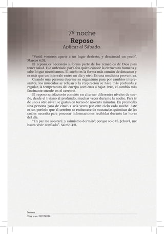 Viva con Esperanza 
Semana 
7º noche 
Reposo 
Aplicar al Sábado. 
“Venid vosotros aparte a un lugar desierto, y descansad un poco”. 
Marcos 6:31. 
El reposo es necesario y forma parte de los remedios de Dios para 
tener salud. Fue ordenado por Dios quien conoce la estructura humana y 
sabe lo que necesitamos. El sueño es la forma más común de descanso y 
es más que un intervalo entre un día y otro. Es una medicina preventiva. 
Cuando una persona duerme su organismo pasa por cambios intere-santes, 
los músculos se relajan y la respiración se hace más profunda y 
regular, la temperatura del cuerpo comienza a bajar. Pero, el cambio más 
fascinante sucede en el cerebro. 
El reposo satisfactorio consiste en alternar diferentes niveles de sue-ño, 
desde el liviano al profundo, muchas veces durante la noche. Para ir 
de uno a otro nivel, se gastan en torno de noventa minutos. En promedio 
una persona pasa de cinco a seis veces por este ciclo cada noche. Este 
es un período que el cerebro se reabastece de sustancias químicas de las 
cuales necesita para procesar informaciones recibidas durante las horas 
del día. 
“En paz me acostaré, y asimismo dormiré; porque solo tú, Jehová, me 
haces vivir confiado”. Salmo 4:8. 
 