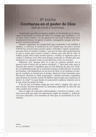 Viva con Esperanza 
Semana 
8º noche 
Confianza en el poder de Dios 
Aplicar a la fe y la entrega. 
Comprender que Dios es nuestro médico, es el remedio en sí mismo, 
capaz de potenciar la acción de todos los consejos que recibimos. La fe 
en Dios como Creador y en sus agentes de cura hará la diferencia entre 
simplemente buscar recuperar la salud y conseguirla, aunque solo bus-que 
los recursos naturales. 
Nuestro organismo fue programado para responder a esa realidad si 
obedece y reconoce la existencia de un Creador que nos ama y provee 
TODOS los recursos para nuestra salud y felicidad. Cuando comprende-mos 
que Dios es nuestro Creador, y que por lo tanto sabe perfectamente 
lo que es mejor para nuestro cuerpo y mente, que más allá de todo, él 
todavía puede obrar hasta nuestro querer y realizar, el siguiente paso es 
confiar y obedecer. Pues Dios está siempre actuando en ustedes para que 
obedezcan su voluntad, tanto en pensamiento como en acciones. 
Filipenses 2:13 “porque Dios es el que en vosotros produce así el 
querer como el hacer, por su buena voluntad […]” Dios hace todo, pero la 
elección del control y equilibrio para la vida depende de cada uno. Debi-do 
a la debilidad propia de la voluntad humana, producida por el pecado 
del hombre y del alejamiento de las leyes de Dios, el ser humano es inca-paz 
de conducir su mundo por sí mismo. Muchos lo han intentado, pero 
fracasaron. Muchos se están preguntado: “¿Dónde encontrar respuestas 
para alcanzar la victoria contra los hábitos equivocados que destruyen la 
salud y la vida?” Es aquí donde el autocontrol establece relación con la 
fe que viene del poder de Dios. 
A fin de que el hombre tenga paz real, salud y alegría, aún aquí en 
este mundo, necesita alimentar su naturaleza espiritual. Es obra de una 
vida, escalón por escalón. 
Dios es capaz de reprender enfermedades y devolver la salud, y mu-chas 
veces pide que para eso observemos reglas tan simples y prácticas: 
Las leyes naturales y los remedios de Dios que se encuentran en la na-turaleza. 
 