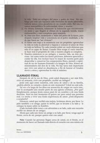 Viva con Esperanza 5 
Semana 
la vida. Todo un milagro, del amor y poder de Dios. Sin em-bargo 
por más que hayamos sido formados de modo admirable, 
todavía somos seres pecadores en un mundo caído. Por eso, es-tamos 
susceptibles a la enfermedad, dolor y muerte. 
2. En última instancia, solamente la redención que encontramos 
en Jesús y que llegará al clímax en la segunda venida, traerá 
restauración y cura completas para nosotros. 
3. Sí, Dios nos hizo, modelando a Adán del polvo de la tierra, para 
después inspirar vida y conciencia en el polvo modelado, a fin 
de que fuera un “ser viviente”. 
4. El Señor nos trajo a la existencia con un propósito: aprovechar 
la vida en toda su plenitud y riqueza y conocer el amor de Dios 
en toda su belleza. En cada corazón existe un vacío doloroso que 
solo él es capaz de llenar. Cuando Dios ocupa el vacío interior, 
se hace real el propósito de vida y nuestra alegría es completa. 
5. Nuestra existencia es un milagro, y nuestra vida, un don pre-cioso. 
Así como todos los dones preciosos, debemos apreciarla y 
cuidar de ella. Eso incluye hacer lo mejor de nuestra parte para 
desarrollar y conservar los componentes físico, mental y espiri-tual 
de un ser humano formado a la imagen de Dios. Somos ad-ministradores 
del don de la vida. No hay tarea más importante 
que vivir con salud en abundancia, a fin de honrar al Creador, 
servir a otros y aprovechar la vida al máximo. 
LLAMADO FINAL 
Después de oír la voz de Dios, ¿está usted dispuesto a ser más feliz, 
vivir en armonía, vivir con propósito, recibir un milagro? 
Jesús está aquí entre nosotros, está cerca de usted y de su familia, 
¿podría abrirle su corazón a Jesús en este momento? Usted no está solo. 
Tal vez a lo largo de los años esa sensación de cargar un vacío inte-rior 
lo acompañó aún siendo parte de una iglesia cristiana. ¿Por qué? 
Simplemente, porque Jesús nunca pasó de un nombre o de una linda 
doctrina Pero en este momento él quiere ser para usted una persona 
real. Lo invita a vivir una linda experiencia de amor. ¿Está dispuesto 
a aceptarlo? 
Entonces, usted que recibió esta tarjeta, levántese ahora, por favor. Le 
pido también a su amigo, quien lo invitó, que se levante a su lado y le 
coloque la mano sobre su hombro. 
(Cada invitado debe tener a un adventista a su lado, cada uno necesita 
recibir un abrazo de un amigo). 
Ahora que cada uno tiene un amigo a su lado, por favor, venga aquí al 
frente, cerca de mí, porque quiero orar con usted. 
Nota: Cuando las personas llegan cerca de usted, en el frente, es el 
momento de hacer un llamado más directo al corazón con una música de 
 