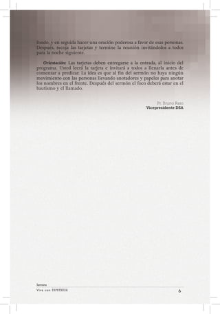Viva con Esperanza 6 
Semana 
fondo, y en seguida hacer una oración poderosa a favor de esas personas. 
Después, recoja las tarjetas y termine la reunión invitándolos a todos 
para la noche siguiente. 
Orientación: Las tarjetas deben entregarse a la entrada, al inicio del 
programa. Usted leerá la tarjeta e invitará a todos a llenarla antes de 
comenzar a predicar. La idea es que al fin del sermón no haya ningún 
movimiento con las personas llevando anotadores y papeles para anotar 
los nombres en el frente. Después del sermón el foco deberá estar en el 
bautismo y el llamado. 
Pr. Bruno Raso 
Vicepresidente DSA 
 