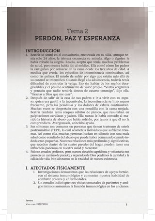 Viva con Esperanza 1 
Semana 
Tema 2 
PERDÓN, PAZ Y ESPERANZA 
INTRODUCCIÓN 
1. Beatriz se sentó en el consultorio, encorvada en su silla. Aunque te-nía 
solo 24 años, la tristeza oscurecía su mirada. Algo o alguien le 
había robado la alegría. Reacia, aceptó que tenía muchos problemas 
de salud, pero nunca había ido al médico. Ella contó cómo los padres 
la castigaban por orinarse en la cama desde los tres años de edad. A 
medida que crecía, los episodios de incontinencia continuaban, así 
como las palizas. El miedo de sufrir por algo que estaba más allá de 
su control se intensificó. Cuando llegó a la adolescencia, todavía tenía 
dificultad de controlar la vejiga. Eso sin hablar de los sueños desa-gradables 
y el pésimo sentimiento de valor propio. “Sentía vergüenza 
y pensaba que nadie tendría deseos de casarse conmigo”, dijo ella. 
“Gracias a Dios que me casé”. 
2. Después de salir de la casa de sus padres e ir a vivir con su espo-so, 
quien era gentil y la incentivaba, la incontinencia se hizo menos 
frecuente, pero las pesadillas y los dolores de cabeza continuaban. 
Muchas veces se despertaba con una pesadilla con la cama mojada. 
Beatriz también tenía ataques súbitos de pánico, que resultaban en 
palpitaciones cardíacas y jadeos. Ella nunca le había contado al ma-rido 
la historia de abuso que había sufrido, por temor a que él no la 
comprendiera. Avergonzada, anhelaba ayuda. 
3. Sus síntomas son comunes en personas que tienen trastorno de estrés 
postraumático (TEPT), lo cual acomete a individuos que sufrieron trau-mas. 
Así como ella, muchas personas luchan en silencio con una mala 
salud como resultado del abuso que puede haber comenzado cuando to-davía 
eran pequeñas. Nuestras relaciones más profundas y significativas, 
que suceden dentro de las cuatro paredes del hogar, pueden tener una 
influencia poderosa en nuestra salud y bienestar. 
4. Fuimos creados perfectos, pero nuestra elección caprichosa y voluntaria nos 
puso en un camino de pecado; y separados de Dios perdimos la cantidad y la 
calidad de vida. Nos afectamos en la totalidad de nuestra existencia. 
I. AFECTADOS FÍSICAMENTE 
1. Investigaciones demuestran que las relaciones de apoyo fortale-cen 
el sistema inmunológico y aumentan nuestra habilidad de 
combatir dolores y enfermedades. 
2. Un estudio indicó que tres visitas semanales de parientes y ami-gos 
íntimos aumentan la función inmunológica en los ancianos. 
 