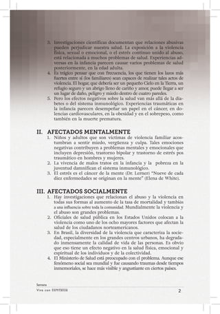 Viva con Esperanza 2 
Semana 
3. Investigaciones científicas documentan que relaciones abusivas 
pueden perjudicar nuestra salud. La exposición a la violencia 
física, sexual o emocional, o el estrés continuo unido al abuso, 
está relacionada a muchos problemas de salud. Experiencias ad-versas 
en la infancia parecen causar varios problemas de salud 
posteriormente, en la edad adulta. 
4. Es trágico pensar que con frecuencia, los que tienen los lazos más 
fuertes entre sí (los familiares) sean capaces de realizar tales actos de 
violencia. El hogar, que debería ser un pequeño Cielo en la Tierra, un 
refugio seguro y un abrigo lleno de cariño y amor, puede llegar a ser 
un lugar de daño, peligro y miedo dentro de cuatro paredes. 
5. Pero los efectos negativos sobre la salud van más allá de la dia-betes 
o del sistema inmunológico. Experiencias traumáticas en 
la infancia parecen desempeñar un papel en el cáncer, en do-lencias 
cardiovasculares, en la obesidad y en el sobrepeso, como 
también en la muerte prematura. 
II. AFECTADOS MENTALMENTE 
1. Niños y adultos que son víctimas de violencia familiar acos-tumbran 
a sentir miedo, vergüenza y culpa. Tales emociones 
negativas contribuyen a problemas mentales y emocionales que 
incluyen depresión, trastorno bipolar y trastorno de estrés pos 
traumático en hombres y mujeres. 
2. La vivencia de malos tratos en la infancia y la pobreza en la 
juventud damnifican el sistema inmunológico. 
3. El estrés es el cáncer de la mente (Dr. Lerner) “Nueve de cada 
diez enfermedades se originan en la mente” (Elena de White). 
III. AFECTADOS SOCIALMENTE 
1. Hay investigaciones que relacionan el abuso y la violencia en 
todas sus formas al aumento de la tasa de mortalidad y también 
a una influencia sobre toda la comunidad. Mundialmente la violencia y 
el abuso son grandes problemas. 
2. Oficiales de salud pública en los Estados Unidos colocan a la 
violencia como uno de los ocho mayores factores que afectan la 
salud de los ciudadanos norteamericanos. 
3. En Brasil, la diversidad de la violencia que caracteriza la socie-dad, 
especialmente en los grandes centros urbanos, ha degrada-do 
inmensamente la calidad de vida de las personas. Es obvio 
que eso tiene un efecto negativo en la salud física, emocional y 
espiritual de los individuos y de la colectividad. 
4. El Ministerio de Salud está preocupado con el problema. Aunque ese 
fenómeno social sea mundial y fue causando traumas desde tiempos 
inmemoriales, se hace más visible y angustiante en ciertos países. 
 
