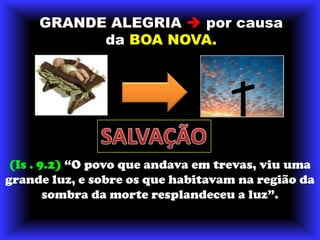 GRANDE ALEGRIA porcausadaBOA NOVA.SALVAÇÃO(Is . 9.2) “O povo que andava em trevas, viu uma grande luz, e sobre os que habitavam na região da sombra da morte resplandeceu a luz”.