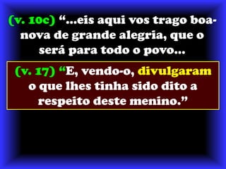 (v. 10c) “...eis aqui vos trago boa-nova de grande alegria, que o será para todo o povo...(v. 17) “E, vendo-o, divulgaram o que lhes tinha sido dito a respeito deste menino.”