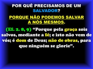 POR QUÊ PRECISAMOS DE UMSALVADOR?PORQUE NÃO PODEMOS SALVARA NÓS MESMOS.(Ef. 2. 8, 9) “Porque pela graça sois salvos, mediante a fé; e isto não vem de vós; é dom de Deus; não de obras, para que ninguém se glorie”.