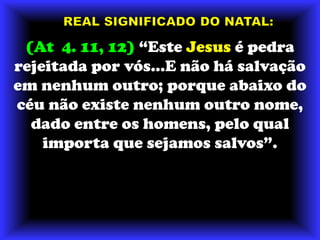 REAL SIGNIFICADO DO NATAL:(At  4. 11, 12) “Este Jesus é pedra rejeitada por vós...E não há salvação em nenhum outro; porque abaixo do céu não existe nenhum outro nome, dado entre os homens, pelo qual importa que sejamos salvos”.